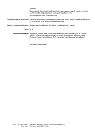 all'estero;
                                               Buona capacità di comunicazione e forte spirito di gruppo maturate grazie alle esperienze lavorative
                                               svolte nell'ambito di organizzazione di eventi sportivi in particolare velici
                                               Complessivamente ottime capacità relazionali

Capacità e competenze organizzative            Senso dell'organizzazione e grosse capacità organizzative anche in gruppo, maturate grazie all'attività
                                               di coordinamento svolta nell'ambito delle varie esperienze

Capacità e competenze informatiche             Buona conoscenza di Microsoft Office(Word, Excel e PowerPoint) e Internet

                                  Patente      A, B

         Ulteriori informazioni Attualmente frequento altresì un corso per il conseguimento della Patente Europea del Computer
                                               ( ECDL ) presso la CPU Academy ed nonchè un corso di perfezionamento della lingua inglese
                                               finalizzato al sostenimento dell'esame IELTS (International English Language Testing System).



                                               Disponibilità al trasferimento




          Pagina 3 / 3 - Curriculum vitae di   Per maggiori informazioni su Europass: http://europass.cedefop.europa.eu
                            Bonelli Roberta    © Unione europea, 2002-2010 24082010
 
