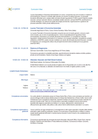 Curriculum Vitae Leonardo Coniglio 
Laurea Specialistica in Business Administration (in corso), comprende due anni di studio in materia di 
amministrazione, finanza e controllo delle aziende con accenni al settore bancario. Le principali 
tematiche affrontate sono: analasi della normativa fiscale riguardante il TUIR e quindi il bilancio redatto 
secondo i principi nazionali, bilancio consolidato redatto secondo i principi IAS/IFRS, pianificazione e 
controllo strategico con stesura ed analisi dei budget previsionali, organizzazione e gestione dei 
processi aziendali e diritto privato dell'economia. 
13 DIC. 05 - 12 FEB. 09 Laurea Triennale in Economia Aziendale 
Università degli Studi di Torino, Corso Unione Sovietica 18/bis Torino (Italia) 
La Laurea Triennale in Economia Aziendale comporta due anni di studio generici, comune a tutti i 
corsi di studio, più un anno di specializzazione. L'anno di specializzazione riguardava l'area 
amministrativa, finanziaria e di controllo (Business Administration). Le competenze maturate 
riguardano: analisi econimo finanziaria di un impresa o di un gruppo aziendale, competenze contabili 
civilistiche e IAS/IFRS, analisi mercato mobiliare con studio dei principali strumenti finanziari, controllo 
di magazzino con conseguente utilizzo dei principali strumenti extra-contabili per la sua gesione 
(esempio ABC). 
13 DIC. 00 - 12 LUG. 05 Diploma di Ragioneria 
Germano Sommeiller, Corso Duca degli Abruzzi 20 Torino (Italia) 
Conoscenza generale di contabilità aziendale, approfondimento tematiche relative al diritto pubblico, 
privato ed amministrativo. Studio di due lingue: tedesco ed inglese. 
10 NOV. 08 - 10 NOV. 09 Attestato rilasciato dal Wall Street Institute 
Wall Street Institute, Via Gramsci 9 Moncalieri (To) (Italia) 
Il Wall Street Institute è uno scuola privata di inglese che ho frequentato per un anno e che alla fine 
del corso mi ha rilasciato un attestato che testimonia il mio livello di inglese parlato e scritto. 
COMPETENZE PERSONALI 
Lingua madre Italiano 
Altre lingue COMPRENSIONE PARLATO PRODUZIONE SCRITTA 
Ascolto Lettura Interazione Produzione orale 
Inglese B1 B1 B2 B1 B1 
Tedesco A2 A2 A2 A2 A2 
Livelli: A1/2 Livello base - B1/2 Livello intermedio - C1/2 Livello avanzato 
Quadro Comune Europeo di Riferimento delle Lingue 
Competenze comunicative Ho svolto attività di volontariato presso la Chiesa Santa Rita a Torino come animatore per bambini, ed 
ancora tutt'oggi svolto la stessa attività presso la Chiesa San Bartolomeo a Rivoli. Inoltre i lavori svolti 
richiedevano bune competenze relazionali, capacità di sintesi e la conoscenza di base maturata nei 
percorsi di studio svolti. Tutto ciò mi ha permesso e permette di adattarmi nel più breve tempo 
possibile alle esigenze aziendali ed al settore in cui opera, allieneandimi velocemente ed 
efficacemente agli obiettivi, alla politica e alla cultura interna dell'ambiente aziendale in cui opero. 
Competenze organizzative e 
gestionali 
I lavori svolti fino ad oggi richiedevano il conivolgimento di altri organi aziendali, il rispetto delle direttive 
aziendali e delle scadenze prefissate. Questo mi ha permesso di approfondire e mettere in pratica 
quegli aspetti gestionali affrontati in maniera teorica durante il corso di studi e che caratterizzano la 
mia personalità. 
Competenze informatiche Conoscenza approfondita dei principali strumenti informatici: Microsoft Office, Power Point, Internet 
Explorer, Gestione dei Data Base e Posta elettronica (Outlook). Conoscenza di Base: Concerto, 
Archiflow e Example. 
© Unione europea, 2002-2012 | http://europass.cedefop.europa.eu Pagina 2 / 3 
 