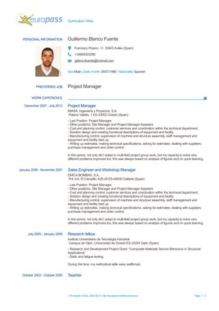 Curriculum Vitae



  PERSONAL INFORMATION          Guillermo Blanco Fuente
                                     Francisco Pizarro, 11, 33403 Avilés (Spain)
                                     +34669303290
                                     gblancofuente@hotmail.com


                                Sex Male | Date of birth 28/07/1980 | Nationality Spanish



           PREFERRED JOB        Project Manager

        WORK EXPERIENCE

   December 2007 - July 2012    Project Manager
                                IMASA, Ingeniería y Proyectos, S.A.
                                 Palacio Valdés, 1 ES-33002 Oviedo (Spain)
                                - Last Position: Project Manager.
                                - Other positions: Site Manager and Project Manager Assistant.
                                - Cost and planning control, customer services and coordination within the technical department.
                                - Solution design and creating functional descriptions of equipment and facility.
                                - Manufacturing control, supervision of machine and structure assembly, staff management and
                                equipment and facility start up.
                                - Writing up estimates, making technical specifications, asking for estimates, dealing with suppliers,
                                purchase management and order control.

                                In this period, not only did I adapt to multi-field project group work, but my capacity to solve very
                                different problems improved too, this was always based on analysis of figures and on quick learning.


January 2006 - November 2007    Sales Engineer and Workshop Manager
                                EMICA BOMBAS, S.A.
                                Pol. Ind. El Campillo, A25-29 ES-48500 Gallarta (Spain)
                                - Last Position: Project Manager.
                                - Other positions: Site Manager and Project Manager Assistant.
                                - Cost and planning control, customer services and coordination within the technical department.
                                - Solution design and creating functional descriptions of equipment and facility.
                                - Manufacturing control, supervision of machine and structure assembly, staff management and
                                equipment and facility start up.
                                - Writing up estimates, making technical specifications, asking for estimates, dealing with suppliers,
                                purchase management and order control.

                                In this period, not only did I adapt to multi-field project group work, but my capacity to solve very
                                different problems improved too, this was always based on analysis of figures and on quick learning.


     July 2005 - January 2006   Research fellow
                                Instituto Universitario de Tecnología Industrial
                                 Campus de Gijón. Universidad de Oviedo ES-33204 Gijón (Spain)
                                - Research and Development Project Grant: “Composite Materials Service Behaviour in Structural
                                Applications”
                                - Static and fatigue testing.

                                During this time, my methodical skills were reaffirmed.


  October 2003 - October 2005   Teacher



                                © European Union, 2002-2013 | http://europass.cedefop.europa.eu                                 Page 1 / 3
 