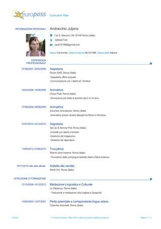 Curriculum Vitae
INFORMAZIONI PERSONALI Andracchio Juljana
V.le G. Marconi,139, 00146 Roma (Italia)
3206447145
juju6101988@gmail.com
Sesso Femminile | Data di nascita 06/10/1988 | Nazionalità Italiana
ESPERIENZA
PROFESSIONALE
07/09/2007–25/02/2008 Segretaria
Elcom 3000, Roma (Italia)
-Segreteria ufficio acquisti;
-Comunicazione con i clienti ed i fornitori.
04/04/2008–10/08/2008 Animatrice
Chiqui Park, Roma (Italia)
-Animazione per feste di bambini dai 2 ai 10 anni.
07/06/2009–30/08/2009 Animatrice
Zucchero Animazione, Rimini (Italia)
-Animatrice presso diversi alberghi tra Rimini e Riccione.
07/07/2010–23/12/2010 Segretaria
Set Up di Simone Poli, Roma (Italia)
-Contatti con clienti e fornitori;
-Gestione del magazzino;
-Gestione dei dipendenti.
13/05/2012–07/06/2012 Truccatrice
Stiamo bene insieme, Roma (Italia)
-Truccatrice della compagnia teatrale Stiamo Bene Insieme.
03/11/2014–alla data attuale Addetta alle vendite
Stroili Oro, Roma (Italia)
ISTRUZIONE E FORMAZIONE
07/10/2008–10/12/2013 Mediazione Linguistica e Culturale
La Sapienza, Roma (Italia)
- Traduzione e mediazione daa Inglese e Spagnolo.
10/09/2002–12/07/2007 Perito aziendale e corrispondente lingue estere.
Colomba Antonietti, Roma (Italia)
1/12/14 © Unione europea, 2002-2014 | http://europass.cedefop.europa.eu Pagina 1 / 2
 