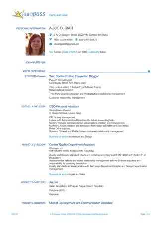 Curriculum vitae
PERSONAL INFORMATION ALICE OLGIATI
2, A. De Gasperi Street, 20020 Villa Cortese (MI) (Italy)
0039 0331430169 0039 3497308423
aliceolgiati86@gmail.com
Sex Female | Date of birth 1 Jan 1986 | Nationality Italian
JOB APPLIED FOR
WORK EXPERIENCE
27/02/2015–Present Web Content Editor, Copywriter, Blogger
Pyxis-IT Consulting srl
Lorenteggio Street, 124, Milano (Italy)
Web content editing (Lifestyle, Food & Music Topics)
Bibliographical research
Third Party Graphic Designers and Photographers relationship management
Customer relationship management
03/03/2014–30/12/2014 CEO Personal Assistant
Studio Marco Piva srl
9, Maiocchi Street, Milano (Italy)
CEO's diary management
Liaison with Administrative Department to deliver accounting tasks
Meeting minutes, correspondence, presentations creation and management
Marketing Assets creation and translation (from Italian to English and vice versa)
Press Office support
Russian, Chinese and Middle Eastern customers relationship management
Business or sector Architecture and Design
16/09/2013–21/02/2014 Control Quality Department Assistant
Widmann s.r.l.
Dell'Industria Street, Busto Garolfo (MI) (Italy)
Quality and Security standards check and reporting according to UNI EN 14862 and UNI EN 71-2
Regulations
Assessment of defects and related relationship management with the Chinese suppliers and
responsibility for providing the solution
Quality standards set in cooperation with the Design DepartmentGraphic and Design Departments
management
Business or sector Import and Sales
03/09/2012–14/07/2013 Au pair
Italian family living in Prague, Prague (Czech Republic)
Part-time (80%)
Gap year
15/02/2013–30/06/2013 Market Development and Communication Assistant
19/5/15 © European Union, 2002-2015 | http://europass.cedefop.europa.eu Page 1 / 4
 