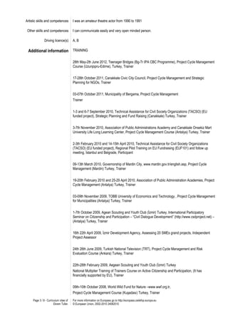 Artistic skills and competences         I was an amateur theatre actor from 1990 to 1991

 Other skills and competences           I can communicate easily and very open minded person.

               Driving licence(s)       A, B

 Additional information TRAINING

                                        28th May-2th June 2012, Teenager Bridges (Bg-Tr IPA CBC Programme), Project Cycle Management
                                        Course (Uzunjopru-Edirne), Turkey, Trainer


                                        17-28th October 2011, Canakkale Civic City Council, Project Cycle Management and Strategic
                                        Planning for NGOs, Trainer


                                        03-07th October 2011, Municipality of Bergama, Project Cycle Management
                                        Trainer


                                        1-3 and 6-7 September 2010, Technical Assistance for Civil Society Organizations (TACSO) (EU
                                        funded project), Strategic Planning and Fund Raising (Canakkale) Turkey, Trainer


                                        3-7th November 2010, Association of Public Administrations Academy and Canakkale Onsekiz Mart
                                        University Life Long Learning Center, Project Cycle Management Course (Antalya) Turkey, Trainer


                                        2-3th February 2010 and 14-15th April 2010, Technical Assistance for Civil Society Organizations
                                        (TACSO) (EU funded project), Regional Pilot Training on EU Fundraising (EUF101) and follow up
                                        meeting, İstanbul and Belgrade, Participant


                                        09-13th March 2010, Governorship of Mardin City, www.mardin.gov.tr/english.asp, Project Cycle
                                        Management (Mardin) Turkey, Trainer


                                        19-20th February 2010 and 25-29 April 2010, Association of Public Administration Academies, Project
                                        Cycle Management (Antalya) Turkey, Trainer


                                        03-09th November 2009, TOBB University of Economics and Technology , Project Cycle Management
                                        for Municipalities (Antalya) Turkey, Trainer


                                        1-7th October 2009, Agean Scouting and Youth Club (İzmir) Turkey, International Participatory
                                        Seminar on Citizenship and Participation – “Civil Dialogue Development” (http://www.csdproject.net) –
                                        (Antalya) Turkey, Trainer


                                        16th 22th April 2009, İzmir Development Agency, Assessing 20 SMEs grand projects, Independent
                                        Project Assessor


                                        24th 26th June 2009, Turkish National Television (TRT), Project Cycle Management and Risk
                                        Evaluation Course (Ankara) Turkey, Trainer


                                        22th-28th February 2009, Aegean Scouting and Youth Club (İzmir) Turkey
                                        National Multiplier Training of Trainers Course on Active Citizenship and Participation, (It has
                                        financially supported by EU), Trainer


                                        09th-10th October 2008, World Wild Fund for Nature –www.wwf.org.tr,
                                        Project Cycle Management Course (Kuşadası) Turkey, Trainer
     Page 3 / 8 - Curriculum vitae of   For more information on Europass go to http://europass.cedefop.europa.eu
                        Ekrem Tufan     © European Union, 2002-2010 24082010
 