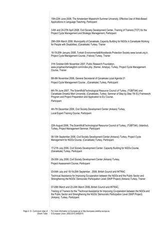 15th-22th June 2008, The Amsterdam Maastricht Summer University, Effective Use of Web-Based
                                   Applications in Language Teaching, Participant


                                   3-6th and 24-27th April 2008, Civil Society Development Center, Training of Trainers (TOT) for the
                                   Project Cycle Management and Strategic Management, Participant


                                   29th-30th March 2008, Municipality of Canakkale, Capacity Building for NGOs in Canakkale Working
                                   for People with Disabilities, (Canakkale) Turkey, Trainer


                                   18-19-20th January 2008, Turkish Environmental&Woodlands Protection Society www.turcek.org.tr,
                                   Project Cycle Management Course, (Yalova) Turkey, Trainer


                                   31th October-04th November 2007, Public Research Foundation,
                                   www.projehazirlamaegitimi.com/index.php, (Kemer, Antalya), Turkey, Project Cycle Management
                                   Course, Trainer


                                   6th-9th November 2006, General Secretariat of Canakkale Local Agenda 21
                                   Project Cycle Management Course , (Canakkale) Turkey, Participant


                                   6th-7th June 2007, The Scientific&Technological Resource Council of Turkey, (TÜBİTAK) and
                                   Canakkale Onsekiz Mart University, (Canakkale), Turkey, Seminar of Step by Step 7th EU Framework
                                   Program and Project Preparation and Application to EU Course,
                                   Participant


                                   4th-7th December 2006, Civil Society Development Center (Ankara) Turkey,
                                   Local Expert Training Course, Participant



                                   22th August 2006, The Scientific&Technological Resource Council of Turkey, (TÜBİTAK), (Istanbul),
                                   Turkey, Project Management Seminar, Participant


                                   08-10th September 2006, Civil Society Development Center (Ankara)) Turkey, Project Cycle
                                   Management for NGOs Course, (Canakkale) Turkey, Participant


                                   17-21th July 2006, Civil Society Development Center, Capacity Building for NGOs Course,
                                   (Canakkale) Turkey, Participant


                                   29-30th July 2006, Civil Society Development Center (Ankara) Turkey,
                                   Project Assessment Course, Participant


                                   03-04th July and 18-19-20th September , 2006, British Council and INTRAC
                                   Technical Assistance for Improving Co-operation between the NGOs and the Public Sector and
                                   Strengthening the NGOs’ Democratic Participation Level (SKIP Project) (Ankara) Turkey, Trainer


                                   07-09th March and 22-24th March 2006, British Council and INTRAC,
                                   Training of Trainers for the “Technical Assistance for Improving Co-operation between the NGOs and
                                   the Public Sector and Strengthening the NGOs’ Democratic Participation Level (SKIP Project)
                                   (Ankara), Turkey, Participant




Page 4 / 8 - Curriculum vitae of   For more information on Europass go to http://europass.cedefop.europa.eu
                   Ekrem Tufan     © European Union, 2002-2010 24082010
 