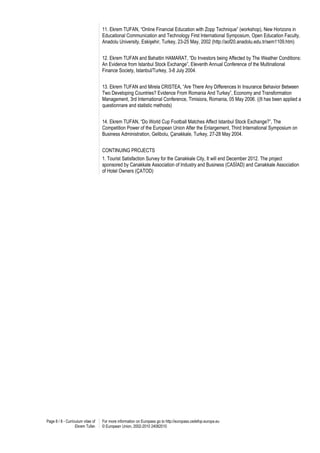 11. Ekrem TUFAN, “Online Financial Education with Zopp Technique” (workshop), New Horizons in
                                   Educational Communication and Technology First International Symposium, Open Education Faculty,
                                   Anadolu University, Eskişehir, Turkey, 23-25 May, 2002 (http://aof20.anadolu.edu.tr/sem1109.htm)


                                   12. Ekrem TUFAN and Bahattin HAMARAT, “Do Investors being Affected by The Weather Conditions:
                                   An Evidence from Istanbul Stock Exchange”, Eleventh Annual Conference of the Multinational
                                   Finance Society, Istanbul/Turkey, 3-8 July 2004.


                                   13. Ekrem TUFAN and Mirela CRISTEA, “Are There Any Differences In Insurance Behavior Between
                                   Two Developing Countries? Evidence From Romania And Turkey”, Economy and Transformation
                                   Management, 3rd International Conference, Timisiora, Romania, 05 May 2006. ((It has been applied a
                                   questionnare and statistic methods)


                                   14. Ekrem TUFAN, “Do World Cup Football Matches Affect Istanbul Stock Exchange?”, The
                                   Competition Power of the European Union After the Enlargement, Third International Symposium on
                                   Business Administration, Gelibolu, Çanakkale, Turkey, 27-28 May 2004.


                                   CONTINUING PROJECTS
                                   1. Tourist Satisfaction Survey for the Canakkale City, It will end December 2012. The project
                                   sponsored by Canakkale Association of Industry and Business (CASİAD) and Canakkale Association
                                   of Hotel Owners (ÇATOD)




Page 8 / 8 - Curriculum vitae of   For more information on Europass go to http://europass.cedefop.europa.eu
                   Ekrem Tufan     © European Union, 2002-2010 24082010
 