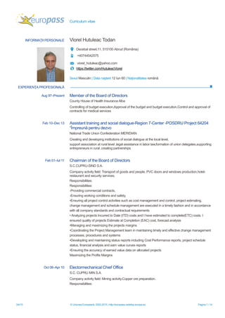 Curriculum vitae
3/4/15 © Uniunea Europeană, 2002-2015 | http://europass.cedefop.europa.eu Pagina 1 / 14
INFORMAŢII PERSONALE Viorel Hutuleac Todan
Decebal street,11, 515100 Abrud (România)
+40744542575
viorel_hutuleac@yahoo.com
https://twitter.com/HutuleacViorel
Sexul Masculin | Data naşterii 12 Iun 60 | Naţionalitatea română
EXPERIENŢA PROFESIONALĂ
Aug 97–Prezent Member of the Board of Directors
County House of Health Insurance Alba
Controlling of budget execution,Approval of the budget and budget execution,Control and approval of
contracts for medical services
Feb 10–Dec 13 Assistant training and social dialogue-Region 7-Center -POSDRU Project 64204
“Împreună pentru dezvo
National Trade Union Confederation MERIDIAN
Creating and developing institutions of social dialogue at the local level,
support association at rural level ,legal assistance in labor law,formation of union delegates,supporting
entrepreneurs in rural ,creating partnerships
Feb 01–Iul 11 Chairman of the Board of Directors
S.C.CUPRU-SIND S.A.
Company activity field: Transport of goods and people, PVC doors and windows production,hotel-
restaurant and security services;
Responsibilities:
Responsibilities:
-Providing commercial contracts,
-Ensuring working conditions and safety,
•Ensuring all project control activities such as cost management and control, project estimating,
change management and schedule management are executed in a timely fashion and in accordance
with all company standards and contractual requirements
•Analyzing projects Incurred to Date (ITD) costs and I have estimated to complete(ETC) costs. I
ensured quality of projects Estimate at Completion (EAC) cost, forecast analysis
•Managing and maximizing the projects margins
•Coordinating the Project Management team in maintaining timely and effective change management
processes, procedures and systems
•Developting and maintaining status reports including Cost Performance reports, project schedule
status, financial analysis and earn value curves reports
•Ensuring the accuracy of earned value data on allocated projects
Maximizing the Profits Margins
Oct 08–Apr 10 Electormechanical Chief Office
S.C. CUPRU MIN S.A.
Company activity field: Mining activity.Copper ore preparation.
Responsibilities:
 