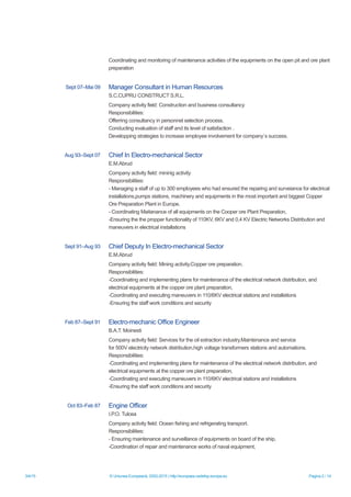 3/4/15 © Uniunea Europeană, 2002-2015 | http://europass.cedefop.europa.eu Pagina 2 / 14
Coordinating and monitoring of maintenance activities of the equipments on the open pit and ore plant
preparation
Sept 07–Mai 09 Manager Consultant in Human Resources
S.C.CUPRU CONSTRUCT S.R.L.
Company activity field: Construction and business consultancy
Responsibilities:
Offerring consultancy in personnel selection process.
Conducting evaluation of staff and its level of satisfaction .
Developping strategies to increase employee involvement for company`s success.
Aug 93–Sept 07 Chief In Electro-mechanical Sector
E.M.Abrud
Company activity field: mininig activity
Responsibilities:
- Managing a staff of up to 300 employees who had ensured the reparing and surveiance for electrical
installations,pumps stations, machinery and equipments in the most important and biggest Copper
Ore Preparation Plant in Europe.
- Coordinating Maitanance of all equipments on the Cooper ore Plant Preparation,
-Ensuring the the propper functionality of 110KV, 6KV and 0,4 KV Electric Networks Distribution and
maneuvers in electrical installations
Sept 91–Aug 93 Chief Deputy In Electro-mechanical Sector
E.M.Abrud
Company activity field: Mining activity.Copper ore preparation.
Responsibilities:
-Coordinating and implementing plans for maintenance of the electrical network distribution, and
electrical equipments at the copper ore plant preparation,
-Coordinating and executing maneuvers in 110/6KV electrical stations and installations
-Ensuring the staff work conditions and security
Feb 87–Sept 91 Electro-mechanic Office Engineer
B.A.T. Moinesti
Company activity field: Services for the oil extraction industry.Maintenance and service
for 500V electricity network distribution,high voltage transformers stations and automations.
Responsibilities:
-Coordinating and implementing plans for maintenance of the electrical network distribution, and
electrical equipments at the copper ore plant preparation,
-Coordinating and executing maneuvers in 110/6KV electrical stations and installations
-Ensuring the staff work conditions and security
Oct 83–Feb 87 Engine Officer
I.P.O. Tulcea
Company activity field: Ocean fishing and refrigerating transport.
Responsibilities:
- Ensuring maintenance and surveillance of equipments on board of the ship,
-Coordination of repair and maintenance works of naval equipment,
 