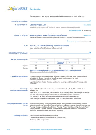 Curriculum vitae
3/4/15 © Uniunea Europeană, 2002-2015 | http://europass.cedefop.europa.eu Pagina 3 / 14
EDUCAŢIE ŞI FORMARE
COMPETENŢE PERSONALE
-Decarbonisation of heat engines and overhaul of facilities that ensure the vitality of the ship.
15 Sept 97–15 Iul 01 Master's Degree, Law Nivelul 7 CEC
UNIVERSITATEA ECOLOGICA (University of Low) Bucuresti, Bucharest (România)
Documente conexe: UE Bucuresti.jpg
20 Sept 79–15 Aug 83 Master's Degree, Naval Electromechanics Faculty Nivelul 7 CEC
Institutul de Marina "Mircea cel Batran" (technical university) Constanta, Constanta (România)
Documente conexe: mircea cel batran.jpg
75–79 ISCED 3, Oil Extractive Industry electrcal equipments
Liceul Industrial de Petrol (Technical College) Moinesti
Alte limbi străine cunoscute ÎNȚELEGERE VORBIRE SCRIERE
Ascultare Citire
Participare la
conversaţie
Discurs oral
engleză B2 B2 B2 B2 B1
Franch B2 C1 B2 B2 B1
Niveluri:A1 șiA2: Utilizator elementar - B1 și B2: Utilizator independent - C1 și C2: Utilizator experimentat
Cadrul european comun de referinţă pentru limbi străine
Competenţe de comunicare Excellent communication skills acquired during his career of trade union leader, but also through
participation in Geneva International Labor Organization conferences in the years
1999,2001,2002,2003,2005,2006 and 2007.
Legal Studies have sharped rhetorical qualities they have improved the quality of message.to be
transmitted.
Competenţe
organizaţionale/manageriale
I have laid the foundation for non-banking financial institution C. A. R. CUPRUL in 1995 whose
president I am .
I have set up S.C. CUPRU-SIND S.A. in February 2001 ,company which I had managed as MD until
2011 and which between 2003 and 2008 had had on average, over 220 employees.
I am Member of the Board of County Health Insurance -Alba from September 1997.
I have managed more then 300 people as Chef in the Electro-mechanical Department.
Competenţe dobândite la locul de
muncă
Project Planning, Mining, Mining Engineering, Project Management, Business Strategy, Minerals,
Management, Contract Negotiation, Risk Management, Negotiation, Change Management, Business
Planning, Management Consulting, Strategic Planning, Pumps, Team Leadership, Computer Aided
Design (Autodesk CAD and 3ds Max), Strategic Human Resources Leadership, Global Human
Resources Management, Oil & Gas Industry, Recruiting
Competenţe informatice Good command of Window Office (Word,Excel)
Computer Aided Design competencies-ACAD and 3 ds Max
Photoshop editing competencies.
 