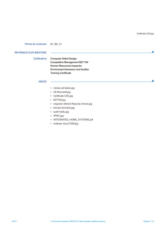 3/4/15 © Uniunea Europeană, 2002-2015 | http://europass.cedefop.europa.eu Pagina 4 / 14
INFORMAŢII SUPLIMENTARE
ANEXE
Certificate CAD.jpg
Permis de conducere B1, BE, C1
Certifications Computer Aided Design
Competitive Management BZT 784
Human Resources Inspector
Environment Assessor and Auditor
Training Certificate
▪ mircea cel batran.jpg
▪ UE Bucuresti.jpg
▪ Certificate CAD.jpg
▪ BZT784.jpg
▪ inspector referent Resurse Umane.jpg
▪ formare formatori.jpg
▪ audit mediu.jpg
▪ SRAC.jpg
▪ INTEGRATED_HOME_SYSTEMS.pdf
▪ evaluare riscuri SSM.jpg
 