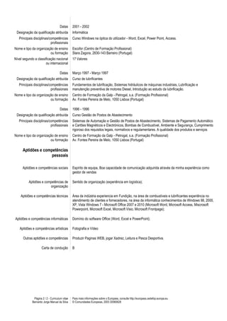 Datas      2001 - 2002
 Designação da qualificação atribuída           Informática
   Principais disciplinas/competências          Curso Windows na óptica do utilizador - Word, Excel, Power Point, Access.
                           profissionais
Nome e tipo da organização de ensino            Escofor (Centro de Formação Profissional)
                        ou formação             Stara Zagora, 2830-143 Barreiro (Portugal)
Nível segundo a classificação nacional          17 Valores
                      ou internacional

                                     Datas      Março 1997 - Março 1997
 Designação da qualificação atribuída           Curso de lubrificantes
   Principais disciplinas/competências          Fundamentos de lubrificação, Sistemas hidráulicos de máquinas industriais, Lubrificação e
                           profissionais        manutenção preventiva de motores Diesel, Introdução ao estudo da lubrificação.
Nome e tipo da organização de ensino            Centro de Formação da Galp - Petrogal, s.a. (Formação Profissional)
                        ou formação             Av. Fontes Pereira de Melo, 1050 Lisboa (Portugal)

                                     Datas      1996 - 1996
 Designação da qualificação atribuída           Curso Gestão de Postos de Abastecimento
   Principais disciplinas/competências          Sistemas de Automação e Gestão de Postos de Abastecimento, Sistemas de Pagamento Automático
                           profissionais        e Cartões Magnéticos e Electrónicos, Bombas de Combustível, Ambiente e Segurança, Cumprimento
                                                rigoroso dos requisitos legais, normativos e regulamentares. A qualidade dos produtos e serviços
Nome e tipo da organização de ensino            Centro de Formação da Galp - Petrogal, s.a. (Formação Profissional)
                        ou formação             Av. Fontes Pereira de Melo, 1050 Lisboa (Portugal)

     Aptidões e competências
                    pessoais

     Aptidões e competências sociais            Espírito de equipa, Boa capacidade de comunicação adquirida através da minha experiência como
                                                gestor de vendas

          Aptidões e competências de            Sentido de organização (experiência em logística);
                        organização

    Aptidões e competências técnicas            Área da indústria experiencia em Fundição, na área de combustíveis e lubrificantes experiência no
                                                atendimento de clientes e fornecedores, na área da informática conhecimentos de Windows 98, 2000,
                                                XP, Vista Windows 7 - Microsoft Office 2007 e 2010 (Microsoft Word, Microsoft Access, Miscrosoft
                                                Powerpoint, Microsoft Excel, Microsoft Visio, Microsoft Frontpage);

Aptidões e competências informáticas            Domínio do software Office (Word, Excel e PowerPoint);

   Aptidões e competências artísticas           Fotografia e Vídeo

      Outras aptidões e competências            Produzir Paginas WEB, jogar Xadrez, Leitura e Pesca Desportiva.

                     Carta de condução          B




              Página 2 / 2 - Curriculum vitae   Para mais informações sobre o Europass, consulte http://europass.cedefop.europa.eu
             Bernardo Jorge Manuel da Silva     © Comunidades Europeias, 2003 20060628
 