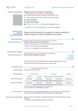 Curriculum Vitae Replace with First name(s) Surname(s)
© European Union, 2002-2012| http://europass.cedefop.europa.eu Page 1 / 2
PERSONAL INFORMATION Replace with First name(s) Surname(s)
[All CV headings are optional. Remove any empty headings]
Replacewithhouse number,streetname,city,postcode,country
Replacewithtelephonenumber Replacewithmobile number
State e-mailaddress
State personalwebsite(s)
Replacewithtype ofIMservice Replacewith messagingaccount(s)
SexEnter sex| Dateofbirth dd/mm/yyyy| NationalityEnternationality/-ies
WORK EXPERIENCE
[Add separate entries for each experience. Start from the most recent.]
EDUCATION AND TRAINING
[Add separate entries for each course. Start from the most recent.]
PERSONAL SKILLS
[Remove any headings left empty.]
JOB APPLIED FOR
POSITION
PREFERREDJOB
STUDIES APPLIEDFOR
Replace with preferredjob / job applied for / studies applied for /
position (delete non relevant headings in left column)
Replacewithdates (from - to) Replace with occupation or position held
Replacewithemployer’s name andlocality(ifrelevant,full addressandwebsite)
▪ Replacewithmainactivities andresponsibilities
Business orsector Replacewithtype ofbusinessor sector
Replacewithdates (from - to) Replace with qualification awarded Replacewith
European
Qualification
Framework(or other)
level ifrelevant
Replacewitheducationor trainingorganisation’snameand locality(ifrelevant,country)
▪ Replacewitha listofprincipalsubjects covered orskills acquired
Mother tongue(s) Replacewithmother tongue(s)
Other language(s) UNDERSTANDING SPEAKING WRITING
Listening Reading Spoken interaction Spoken production
Replacewithlanguage Enter level Enter level Enter level Enter level Enter level
Replace w ith name of language certificate. Enter level if know n.
Replacewithlanguage Enter level Enter level Enter level Enter level Enter level
Replace w ith name of language certificate. Enter level if know n.
Levels: A1/2:Basic user - B1/2:Independent user - C1/2Proficientuser
CommonEuropeanFrameworkofReferencefor Languages
Communicationskills Replacewithyour communicationskills.Specifyin whatcontexttheywereacquired.Example:
▪ good communication skills gained through myexperienceas sales manager
Organisational/managerialskills Replacewithyour organisational /managerialskills.Specifyin whatcontexttheywere acquired.
Example:
▪ leadership(currentlyresponsiblefor a team of10 people)
 