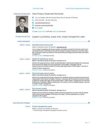 Curriculum Vitae Victor Enrique Guatemala Hernandez
© European Union, 2002-2013 | http://europass.cedefop.europa.eu Page 1 / 3
PERSONAL INFORMATION Victor Enrique Guatemala Hernandez
Urb. Los Angeles, Calle final Gerardo Barrios #9, San Salvador, El Salvador.
(503) 2222-0540 (503) 7923-5512
veguatemalah@gmail.com
sv.linkedin.com/in/veguatemalah
Skype vguate
Sex Male | Date of birth 22/09/1988 | Nationality Salvadorian.
WORK EXPERIENCE
EDUCATIONAND TRAINING
STUDIESAPPLIED FOR Logistics, purchasing, supply chain, project management, sales.
03/2015 – Present
12/2014 – 03/2015
02/2012 – 12/2014
09/2011 – 02/2012
International purchasing chief.
Sigma Q, specialty products. (El Salvador). www.sigmaq.com
I am in charge of negotiating with foreign suppliers and drafting contracts for short and medium term,
coordinate the team of international procurement analysts for placing requests and purchase orders,
also monitoring of warehouse space to meet requirements according to purchase orders and Project
management.
Business or sector: Packaging industry.
Dealers & retail planner senior.
Millicom international cellular (El Salvador). www.tigo.com.sv
Demand and supply planning of mobile handsets allocated in retail stores throughout the country and
at the same time for dealers who carry equipment to small outlets. Coordination with the
trade/commercial committee to define the monthly sales goals based in S&OP system. I was also in
charge of project management.
Business or sector: Telecommunications.
Technical supply planner senior.
Millicom international cellular (El Salvador). www.tigo.com.sv
Demand and supply planning of power equipment for residential services and technical equipment for
modernization of the network or facilities. Working in conjunction with the trade/commercial committee
to define the monthly sales goals of the business based in S&OP system. Development of commercial
distributions of materials to different warehouses in the country in terms of installed capacity. I was also
in charge of project management.
Business or sector: Telecommunications.
Procurement analyst.
Millicom international cellular (El Salvador). www.tigo.com.sv
Prepare purchase orders for everything related to technical equipment to be used in the 3G network
while ensuring proper installation of the same in the region. Contract preparation and conduct
negotiations with suppliers.
Business or sector: Telecommunications.
01/2015 Project management course
Millicom university. San Salvador, El Salvador.
▪ General project management strategies and follow up tools.
 