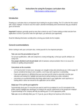 Instructions for using the Europass curriculum vitae
                                                            ( http://europass.cedefop.europa.eu )



Introduction

Drawing up a curriculum vitae is an important step in looking for any job or training. The CV is often the first contact
with a future employer. It needs to seize the reader’s attention immediately and to demonstrate why you should be
given an interview.


Important! Employers generally spend no more than a minute on each CV when making an initial selection from
applications received. If you fail to make the right impact, you will waste your opportunity.

Read the following information carefully before entering your details into the template.



General recommendations

Before starting to write your curriculum vitae, remind yourself of a few important principles:

     Take care over the presentation of your CV
     Set out your qualifications, skills and competences clearly and logically, so that your specific attributes are
     easily seen.
     Give proper attention to all relevant detail, both of substance and presentation; there is no excuse for
     mistakes in spelling and punctuation!

     Concentrate on the essentials
     -     a CV must be brief: in most cases, two pages are enough to show who and what you are. A three page CV
           may be considered too long in some countries, even if your work experience is outstanding.
     -     if your work experience is still limited (because you have just left school or university), describe your
           education and training first; highlight work placements during training (see online examples);
     -     concentrate on essential information that brings added value to your application: work experience or
           training which is old or not relevant for the application can be omitted.

     Adapt your CV to suit the post applied for
     Systematically check your CV every time you want to send it to an employer to see if it corresponds to the
     profile required; highlight your advantages according to the specific requirements of the prospective employer.
     A good knowledge of the company will help you tailoring your CV to the appropriate profile.
     Take care: do not artificially inflate your CV; if you do, you are likely to be found out at the interview.




Instructions for using the Europass curriculum vitae - http://europass.cedefop.europa.eu - © European Union, 20002-2010   Page 1
 