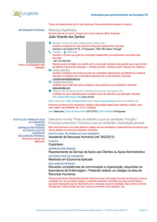 Instruções para preenchimento do Europass CV
Instruções para preenchimento do Europass CV- http://europass.cedefop.europa.eu - © União Europeia, 2002-2017 Página 2 / 6
Todos os títulos/campos de CV são opcionais. Remova todos os campos em branco.
INFORMAÇÃO PESSOAL Nome(s) Apelido(s)
Se tiver mais de um nome, comece com o que costuma utilizar. Exemplo:
João Vicente dos Santos
Insira a sua fotografia caso
solicitada.
Morada, número da porta, código postal, cidade, país
Escolha o endereço em que pode ser contactado rapidamente. Exemplo:
Avenida 5 de Outubro Nº 25 - 4º Esquerdo, 1500-756 Lisboa, Portugal
Telefone Telemóvel
Escolha o número que pode ser contactado rapidamente, provavelmente o seu telemóvel.
Exemplo:
+351 910 000 000
Separe grupos de dígitos, de acordo com a convenção nacional, para garantir que o seu número
de telefone é fácil de ler. Exemplo: + <Prefixo do País> <Prefixo Local> <Número de Telefone>
Correio eletrónico
Escolha o endereço de e-mail que pode ser contactado rapidamente, de preferência o pessoal.
Atenção ao endereço de e-mail (utilize endereços de e-mail credíveis). Exemplo:
j.vicente.santos@gmail.com
Website pessoal(ais)
Certifique que é relevante para a posição e não prejudica a sua candidatura. Exemplo:
www.sample.com
Indique o tipo de serviço de IM / Substitua por conta de mensagem (ns)
Certifique de que é relevante para a posição e que não dificulta a sua aplicação. Exemplo:
AOL Instant Messenger (AIM) joao.vicente
Sexo Insira sexo | Data de Nascimento dd/mm/aaaa | Nacionalidade Insira nacionalidade (s)
Preencha somente se for necessário. Verifique disposições legais locais relativas a dados como
sexo, idade, nacionalidade, etc. no CV. Exemplo:
Sexo Masculino | Data de Nascimento 05/12/1972 | Nacionalidade Portuguesa
POSTOA DE TRABALHO QUE
SE CANDIDATA
FUNÇÃO
EMPREGO PRETENDIDO
ESTUDOS A QUE SE
CANDIDATA
DECLARAÇÃO PESSOAL
Elimine as rubricas não
aplicáveis.
Selecione na lista: Posto de trabalho a que se candidata / Função /
Emprego pretendido / Estudos a que se candidata / Declaração pessoal
Esta rubrica fornece uma visão global ao objetivo da sua candidatura. Queira eliminar as rubricas que
não se aplicam na coluna da esquerda. Exemplos:
POSTOA QUE DE TRABALHO ASE CANDIDATA
Assistente de Recursos Humanos (ref. 562/2013)
FUNÇÃO
Carpinteiro
EMPREGO PRETENDIDO
Representante do Serviço de Apoio aos Clientes ou Apoio Administrativo
ESTUDOS A QUE SE CANDIDATA
Mestrado em Economia Aplicada
DECLARAÇÃO PESSOAL
Elevadas competências de comunicação e organização, adquiridas na
licenciatura de Enfermagem - Pretende realizar um estágio na área de
Recursos Humanos.
Preencha la rubrica “Declaração pessoal“ apenas se tiver uma noção concreta do emprego a que se
candidata. Em vez de realçar cargos ou posições anteriores, dê enfase aos seus pontos fortes e
sucessos alcançados que se relacionam com o emprego a que se candidata. Seja conciso (máximo
50 palavras). Evite chavões tais como “procuro encontrar novos desafios”, etc.
 