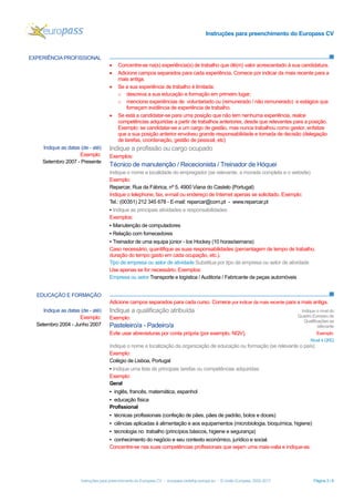Instruções para preenchimento do Europass CV
Instruções para preenchimento do Europass CV - europass.cedefop.europa.eu - © União Europeia, 2002-2017 Página 3 / 6
EXPERIÊNCIA PROFISSIONAL
• Concentre-se na(s) experiência(s) de trabalho que dê(m) valor acrescentado à sua candidatura.
• Adicione campos separados para cada experiência. Comece por indicar da mais recente para a
mais antiga.
• Se a sua experiência de trabalho é limitada:
o descreva a sua educação e formação em primeiro lugar;
o mencione experiências de voluntariado ou (remunerado / não remunerado) e estágios que
forneçam evidência de experiência de trabalho.
• Se está a candidatar-se para uma posição que não tem nenhuma experiência, realce
competências adquiridas a partir de trabalhos anteriores, desde que relevantes para a posição.
Exemplo: se candidatar-se a um cargo de gestão, mas nunca trabalhou como gestor, enfatize
que a sua posição anterior envolveu grande responsabilidade e tomada de decisão (delegação
de tarefas, coordenação, gestão de pessoal, etc)
EDUCAÇÃO E FORMAÇÃO
Adicione campos separados para cada curso. Comece por indicar da mais recente para a mais antiga.
Indique as datas (de - até)
Exemplo:
Setembro 2007 - Presente
Indique a profissão ou cargo ocupado
Exemplos:
Técnico de manutenção / Rececionista / Treinador de Hóquei
Indique o nome e localidade do empregador (se relevante, a morada completa e o website)
Exemplo:
Reparcar, Rua da Fábrica, nº 5, 4900 Viana do Castelo (Portugal)
Indique o telephone, fax, e-mail ou endereço de Internet apenas se solicitado. Exemplo:
Tel.: (00351) 212 345 678 - E-mail: reparcar@com.pt - www.reparcar.pt
▪ Indique as principais atividades e responsabilidades
Exemplos:
▪ Manutenção de computadores
▪ Relação com fornecedores
▪ Treinador de uma equipa júnior - Ice Hockey (10 horas/semana)
Caso necessário, quantifique as suas responsabilidades (percentagem de tempo de trabalho,
duração do tempo gasto em cada ocupação, etc.).
Tipo de empresa ou setor de atividade Substitua por tipo de empresa ou setor de atividade
Use apenas se for necessário. Exemplos:
Empresa ou setor Transporte e logística / Auditoria / Fabricante de peças automóveis
Indique as datas (de - até)
Exemplo:
Setembro 2004 - Junho 2007
Indique a qualificação atribuída
Exemplo:
Pasteleiro/a - Padeiro/a
Evite usar abreviaturas por conta própria (por exemplo, NQV).
Indique o nível do
Quadro Europeu de
Qualificações se
relevante
Exemplo:
Nível 4 QRQ
Indique o nome e localização da organização de educação ou formação (se relevante o país)
Exemplo:
Colégio de Lisboa, Portugal
▪ Indique uma lista de principais tarefas ou competências adquiridas
Exemplo:
Geral
▪ inglês, francês, matemática, espanhol
▪ educação física
Profissional
▪ técnicas profissionais (confeção de pães, pães de padrão, bolos e doces)
▪ ciências aplicadas à alimentação e aos equipamentos (microbiologia, bioquímica, higiene)
▪ tecnologia no trabalho (princípios básicos, higiene e segurança)
▪ conhecimento do negócio e seu contexto económico, jurídico e social.
Concentre-se nas suas competências profissionais que sejam uma mais-valia e indique-as.
 
