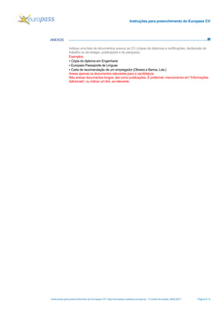 Instruções para preenchimento do Europass CV
Instruções para preenchimento do Europass CV- http://europass.cedefop.europa.eu - © União Europeia, 2002-2017 Página 6 / 6
ANEXOS
Indique uma lista de documentos anexos ao CV (cópias de diplomas e certificações, declaração de
trabalho ou de estágio, publicações e de pesquisa).
Exemplos:
▪ Cópia do diploma em Engenharia
▪ Europass Passaporte de Línguas
▪ Carta de recomendação de um empregador (Oliveira e Barros, Lda.)
Anexe apenas os documentos relevantes para a candidatura.
Não anexar documentos longos, tais como publicações. É preferível, mencioná-los em "Informações
Adicionais", ou indicar um link, se relevante.
 