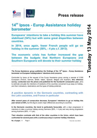 No. of pages 4 Page 1 * Vous vivez, nous veillons
Press release
14th
Ipsos - Europ Assistance holiday
barometer
Europeans’ intentions to take a holiday this summer have
stabilised (54%) but with some great disparities between
countries.
In 2014, once again, fewer French people will go on
holiday in the summer (58%, - 4 pts c.f. 2013).
The economic crisis has further increased the gap
between the budgets that Northern Europeans and
Southern Europeans will devote to their summer holiday
The Europ Assistance group publishes the findings of the 14
th
Ipsos – Europ Assistance
barometer on European holidaymakers’ intentions and concerns.
Conducted by Ipsos at the request of the Europ Assistance group among a sample of 3,505
Europeans (French, German, British, Italian, Spanish, Belgian and Austrian), this reference
survey, conducted over the phone and published for the fourteenth consecutive year, aims
to estimate annually the intentions of residents of the countries concerned to go away on holiday,
and their motivations, destinations and the types of holiday preferred.
A positive dynamic in the Germanic countries, contrasting with
the Latin countries, and France in particular
After several years of consecutive decrease, Europeans’ intentions to go on holiday this
year remain at 54%, but this figure covers major differences according to countries.
In the Germanic countries, the trend is particularly favourable, with a clear progression in
intentions to take a summer holiday among Germans (56%, + 4 pts) and very strong progression
among Austrians (68%, +11 pts).
Their situation contrasts with that of the other countries in the Union, which have been
confronted for several years with a continuous drop in summer holiday intentions.
-Tuesday13May2014
 