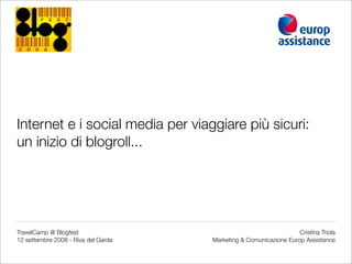 Internet e i social media per viaggiare più sicuri:
un inizio di blogroll...




TravelCamp @ Blogfest                                              Cristina Triola
12 settembre 2008 - Riva del Garda   Marketing  Comunicazione Europ Assistance
 