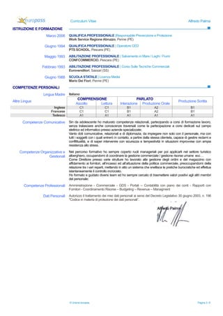 Curriculum Vitae Alfredo Palma
© Unione europea, Pagina 3 / 6
ISTRUZIONE E FORMAZIONE
Marzo 2008 QUALIFICA PROFESSIONALE |Responsabile Prevenzione e Protezione
Work Service Regione Abruzzo, Penne (PE)
Giugno 1994 QUALIFICA PROFESSIONALE | Operatore CED
PTS SCHOOL, Pescara (PE)
Maggio 1993 ABILITAZIONE PROFESSIONALE | Salvamento in Mare / Laghi / Fiumi
CONFCOMMERCIO, Pescara (PE)
Febbraio 1993 ABILITAZIONE PROFESSIONALE | Corso Sulle Tecniche Commerciali
Eurovenditori, Sassari (SS)
Giugno 1988 SCUOLA STATALE | Licenza Media
Mario Dei Fiori, Penne (PE)
COMPETENZE PERSONALI
Lingua Madre Italiano
COMPRENSIONE PARLATO
Altre Lingue
Ascolto Lettura Interazione Produzione Orale
Produzione Scritta
Inglese C1 C1 B1 A2 B1
Francese C1 C1 B1 A2 B1
Tedesco A1 A1 A1 A1 A1
Competenze Comunicative Sin da adolescente ho maturato competenze relazionali, partecipando a corsi di formazione lavoro,
senza tralasciare anche conoscenze traversali come la partecipazione a corsi dedicati sul campo
elettrico ed informatico presso aziende specializzate;
Vanto doti comunicative, relazionali e di diplomazia, da impiegare non solo con il personale, ma con
tutti i soggetti con i quali entrerò in contatto, a partire dalla stessa clientela, capace di gestire reclami e
conflittualità, e di saper intervenire con sicurezza e tempestività in situazioni improvvise con ampia
resistenza allo stress.
Competenze Organizzative e
Gestionali
Nel percorso formativo ho sempre coperto ruoli manageriali per poi applicarli nel settore turistico
alberghiero, occupandomi di coordinare la gestione commerciale / gestione risorse umane ecc…
Come Direttore presso varie strutture ho lavorato alla gestione degli ordini e del magazzino con
affidamento ai fornitori, all’incasso ed all’attuazione della politica commerciale, preoccupandomi della
relazione tra i vari reparti, mettendo in atto un sistema che snellisce le pratiche burocratiche ed effettua
istantaneamente il controllo incrociato.
Ho formato e guidato diversi team ed ho sempre cercato di trasmettere valori positivi agli altri membri
del personale;
Competenze Professionali Amministrazione - Commerciale - GDS - Portali -- Contabilità con piano dei conti - Rapporti con
Fornitori - Coordinamento Risorse – Budgeting – Revenue – Managment
Dati Personali Autorizzo il trattamento dei miei dati personali ai sensi del Decreto Legislativo 30 giugno 2003, n. 196
"Codice in materia di protezione dei dati personali”.
 