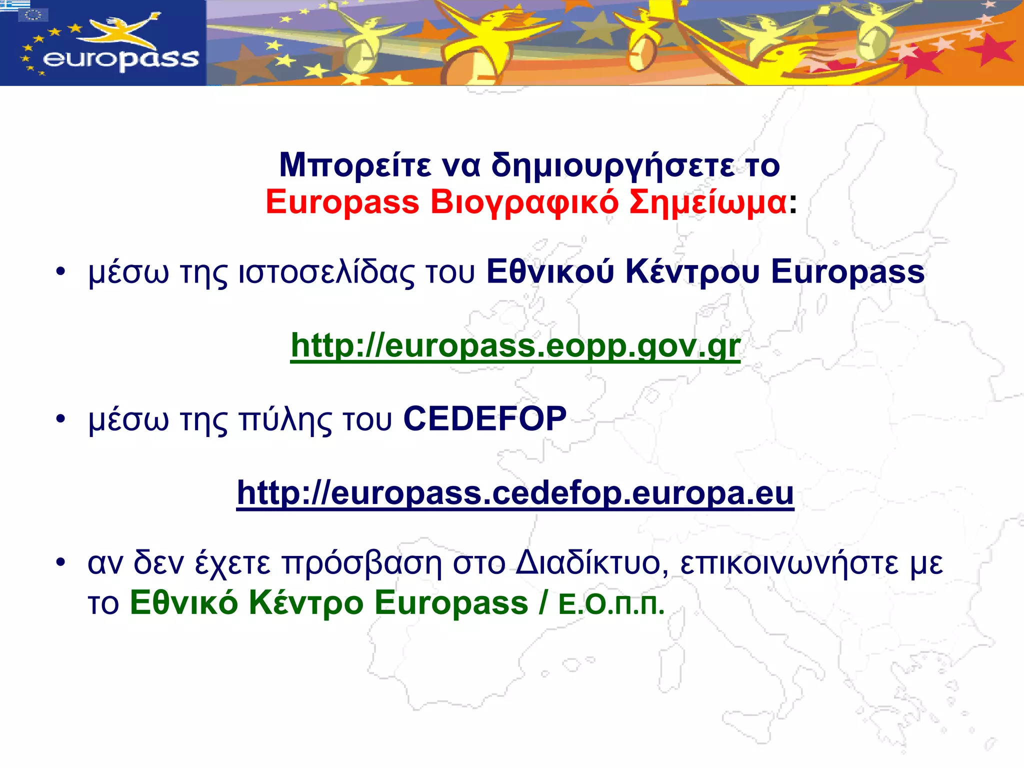 Μπνξείηε λα δεκηνπξγήζεηε ην
             Europass Βηνγξαθηθό Σεκείωκα:

• κέζω ηεο ηζηνζειίδαο ηνπ Δζληθνύ Κέληξνπ Europass

              http://europass.eopp.gov.gr

• κέζω ηεο πύιεο ηνπ CEDEFOP

           http://europass.cedefop.europa.eu

• αλ δελ έρεηε πξόζβαζε ζην Γηαδίθηπν, επηθνηλωλήζηε κε
  ην Δζληθό Κέληξν Europass / Δ.Ο.Π.Π.
 