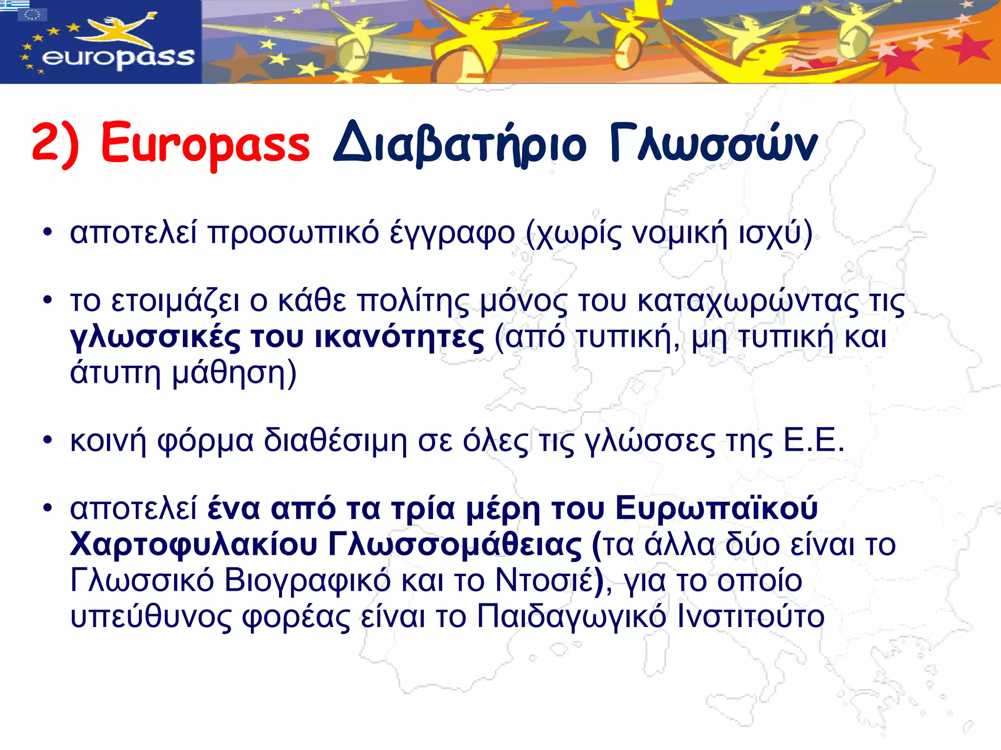 2) Europass Διαβατήριο Γλωσσώμ
• απνηειεί πξνζωπηθό έγγξαθν (ρωξίο λνκηθή ηζρύ)

• ην εηνηκάδεη ν θάζε πνιίηεο κόλνο ηνπ θαηαρωξώληαο ηηο
  γιωζζηθέο ηνπ ηθαλόηεηεο (από ηππηθή, κε ηππηθή θαη
  άηππε κάζεζε)

• θνηλή θόξκα δηαζέζηκε ζε όιεο ηηο γιώζζεο ηεο Δ.Δ.

• απνηειεί έλα από ηα ηξία κέξε ηνπ Δπξωπαϊθνύ
  Χαξηνθπιαθίνπ Γιωζζνκάζεηαο (ηα άιια δύν είλαη ην
  Γιωζζηθό Βηνγξαθηθό θαη ην Νηνζηέ), γηα ην νπνίν
  ππεύζπλνο θνξέαο είλαη ην Παηδαγωγηθό Ιλζηηηνύην
 