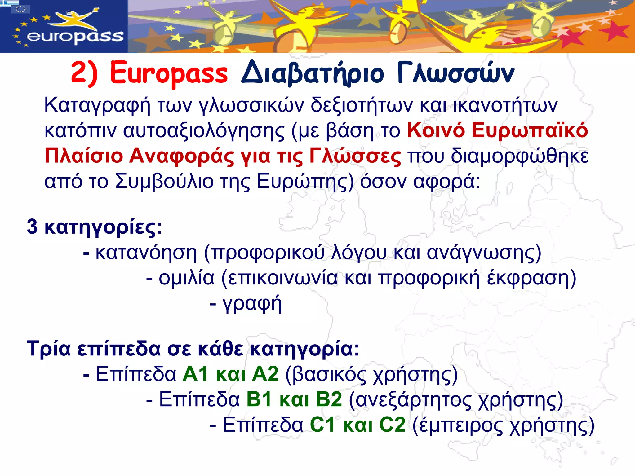 2) Europass Διαβατήριο Γλωσσώμ
 Kαηαγξαθή ηωλ γιωζζηθώλ δεμηνηήηωλ θαη ηθαλνηήηωλ
 θαηόπηλ απηναμηνιόγεζεο (κε βάζε ην Κνηλό Δπξωπαϊθό
 Πιαίζην Αλαθνξάο γηα ηηο Γιώζζεο πνπ δηακνξθώζεθε
 από ην ΢πκβνύιην ηεο Δπξώπεο) όζνλ αθνξά:

3 θαηεγνξίεο:
     - θαηαλόεζε (πξνθνξηθνύ ιόγνπ θαη αλάγλωζεο)
            - νκηιία (επηθνηλωλία θαη πξνθνξηθή έθθξαζε)
                    - γξαθή

Τξία επίπεδα ζε θάζε θαηεγνξία:
      - Δπίπεδα Α1 θαη Α2 (βαζηθόο ρξήζηεο)
            - Δπίπεδα B1 θαη B2 (αλεμάξηεηνο ρξήζηεο)
                  - Δπίπεδα C1 θαη C2 (έκπεηξνο ρξήζηεο)
 