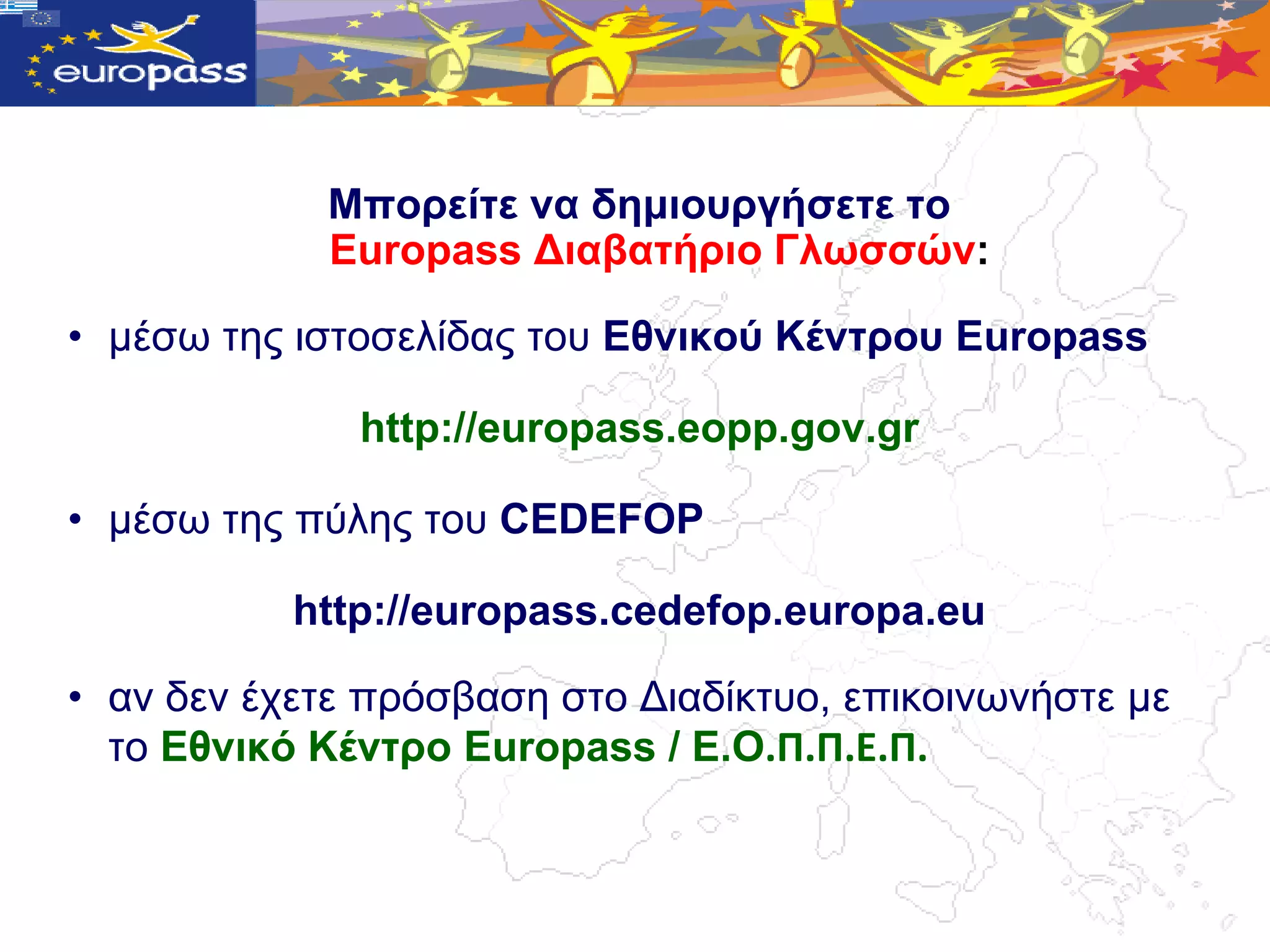 Μπνξείηε λα δεκηνπξγήζεηε ην
            Europass Γηαβαηήξην Γιωζζώλ:

• κέζω ηεο ηζηνζειίδαο ηνπ Δζληθνύ Κέληξνπ Europass

              http://europass.eopp.gov.gr

• κέζω ηεο πύιεο ηνπ CEDEFOP

           http://europass.cedefop.europa.eu

• αλ δελ έρεηε πξόζβαζε ζην Γηαδίθηπν, επηθνηλωλήζηε κε
  ην Δζληθό Κέληξν Europass / Δ.Ο.Π.Π.Ε.Π.
 