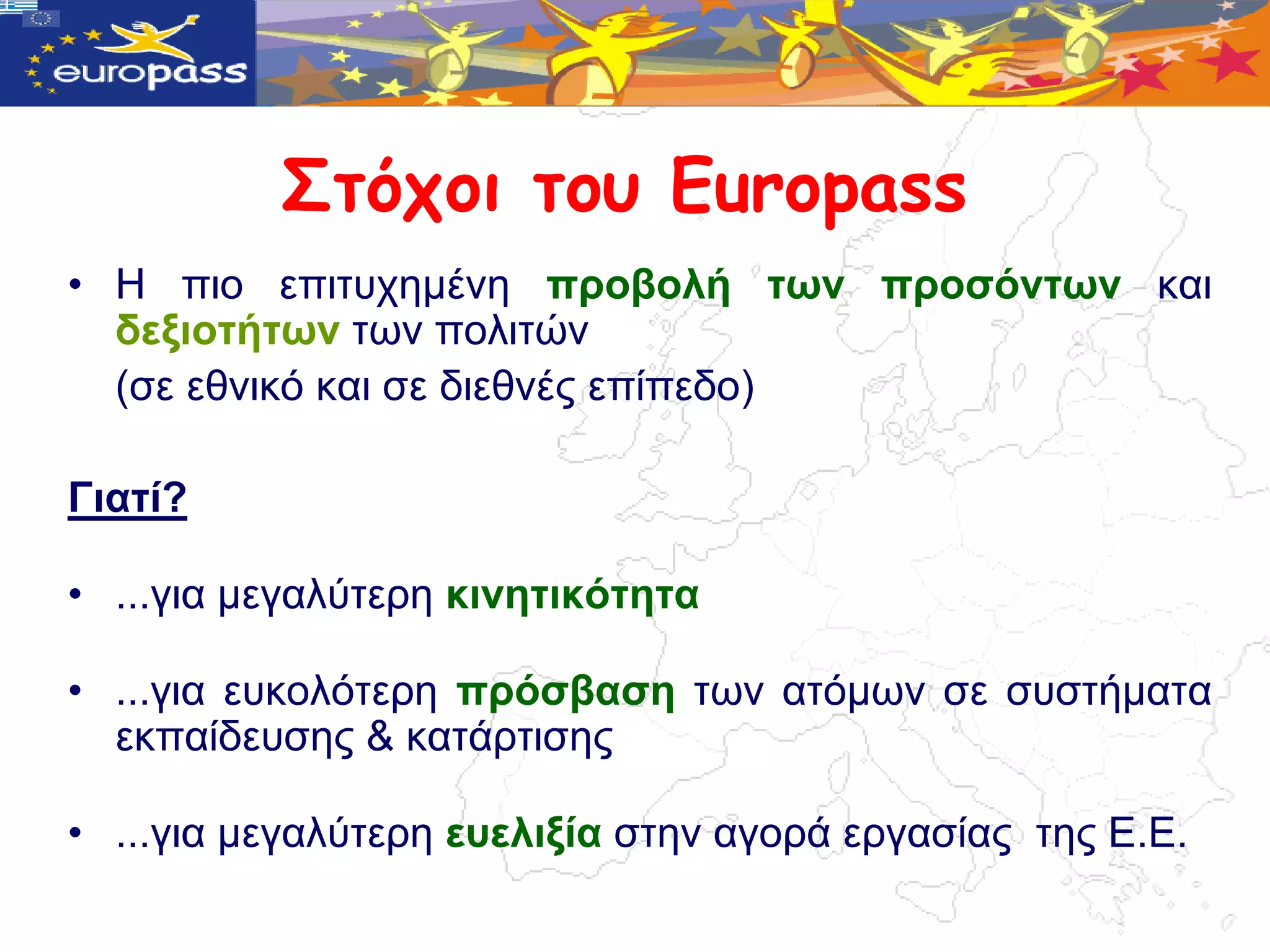 Στότοι τοσ Europass
• Η πην επηηπρεκέλε πξνβνιή ηωλ πξνζόληωλ θαη
  δεμηνηήηωλ ηωλ πνιηηώλ
  (ζε εζληθό θαη ζε δηεζλέο επίπεδν)

Γηαηί?

• ...γηα κεγαιύηεξε θηλεηηθόηεηα

• ...γηα επθνιόηεξε πξόζβαζε ηωλ αηόκωλ ζε ζπζηήκαηα
  εθπαίδεπζεο & θαηάξηηζεο

• ...γηα κεγαιύηεξε επειημία ζηελ αγνξά εξγαζίαο ηεο Δ.Δ.
 