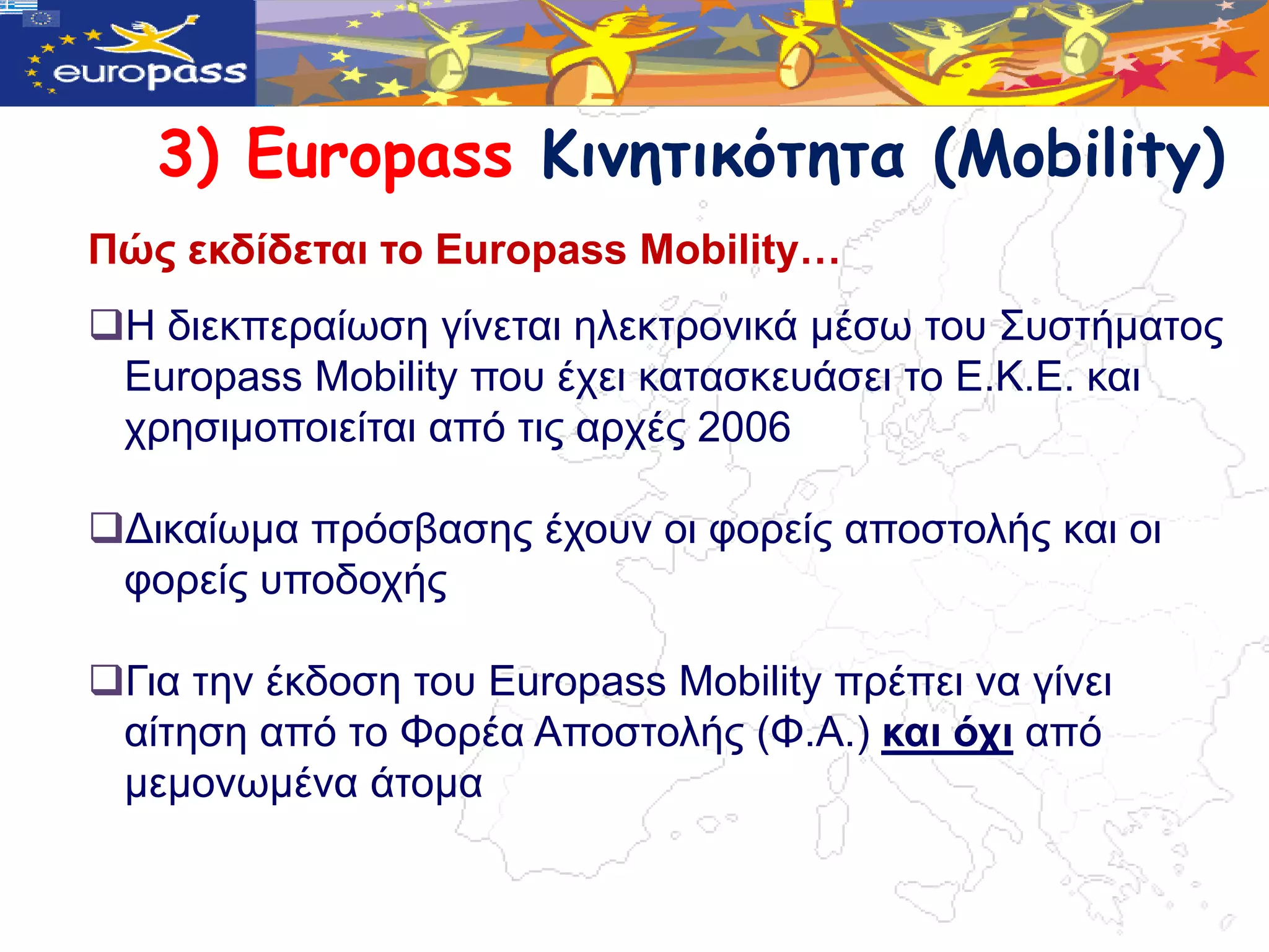 3) Europass Κιμητικότητα (Mobility)
Πώο εθδίδεηαη ην Europass Mobility…
Η δηεθπεξαίωζε γίλεηαη ειεθηξνληθά κέζω ηνπ ΢πζηήκαηνο
 Europass Mobility πνπ έρεη θαηαζθεπάζεη ην Δ.Κ.Δ. θαη
 ρξεζηκνπνηείηαη από ηηο αξρέο 2006

Γηθαίωκα πξόζβαζεο έρνπλ νη θνξείο απνζηνιήο θαη νη
 θνξείο ππνδνρήο

Γηα ηελ έθδνζε ηνπ Europass Mobility πξέπεη λα γίλεη
 αίηεζε από ην Φνξέα Απνζηνιήο (Φ.Α.) θαη όρη από
 κεκνλωκέλα άηνκα
 