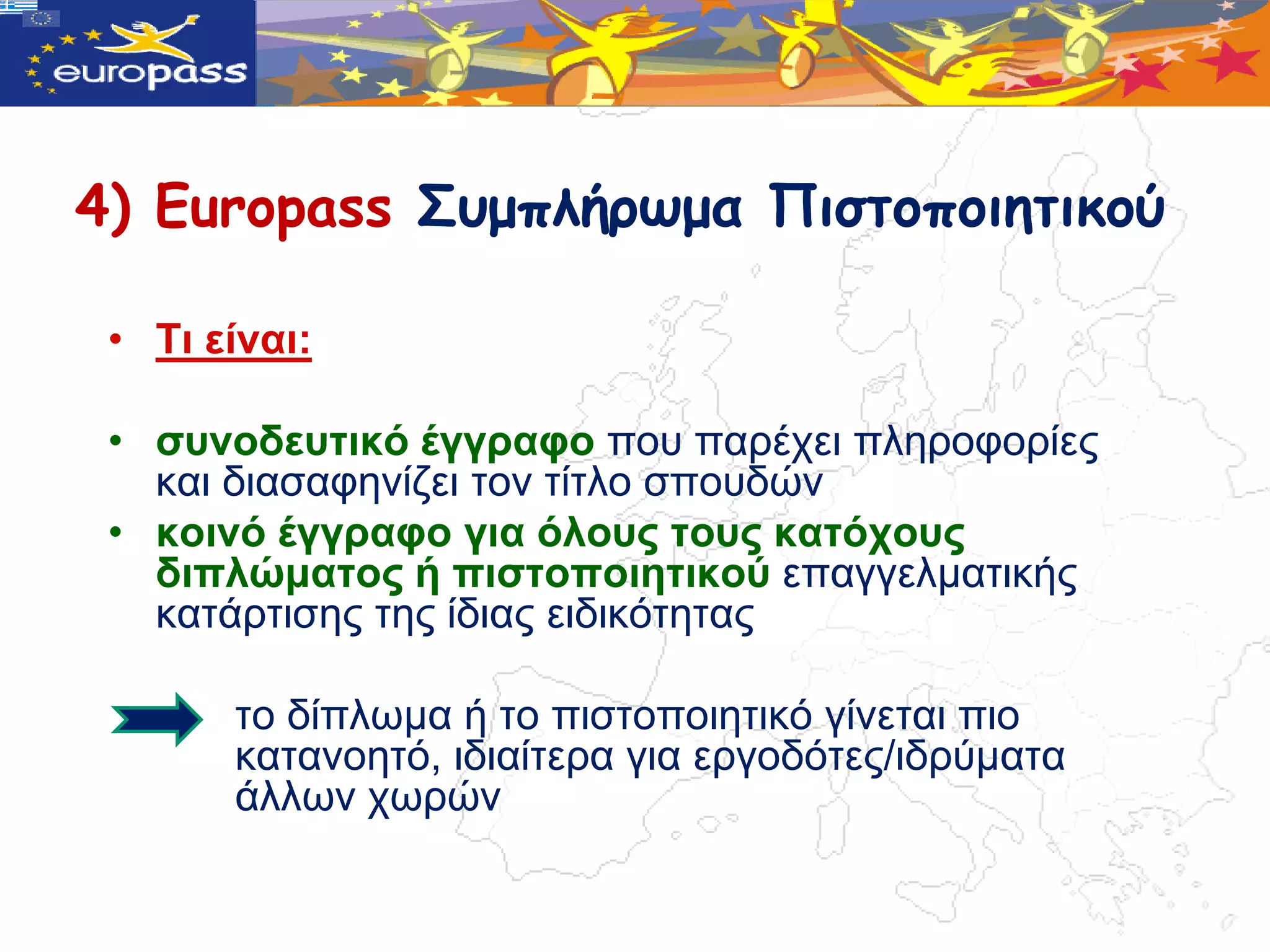 4) Europass Σσμπλήρωμα Πιστοποιητικού

 • Τη είλαη:

 • ζπλνδεπηηθό έγγξαθν πνπ παξέρεη πιεξνθνξίεο
   θαη δηαζαθελίδεη ηνλ ηίηιν ζπνπδώλ
 • θνηλό έγγξαθν γηα όινπο ηνπο θαηόρνπο
   δηπιώκαηνο ή πηζηνπνηεηηθνύ επαγγεικαηηθήο
   θαηάξηηζεο ηεο ίδηαο εηδηθόηεηαο

       ην δίπιωκα ή ην πηζηνπνηεηηθό γίλεηαη πην
       θαηαλνεηό, ηδηαίηεξα γηα εξγνδόηεο/ηδξύκαηα
       άιιωλ ρωξώλ
 
