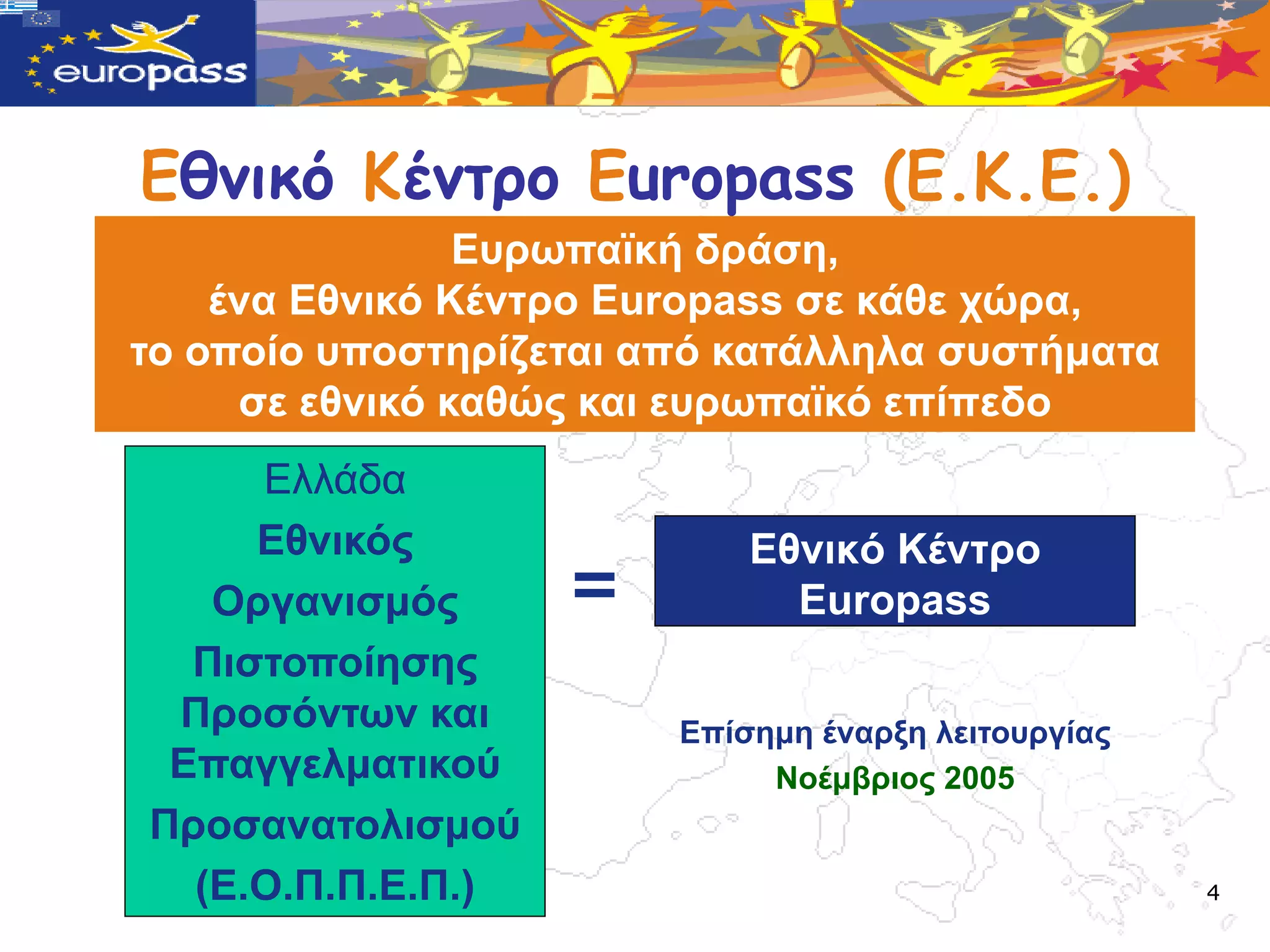 Εθμικό Κέμτρο Europass (Ε.Κ.Ε.)
                Δπξωπαϊθή δξάζε,
    έλα Δζληθό Κέληξν Europass ζε θάζε ρώξα,
ην νπνίν ππνζηεξίδεηαη από θαηάιιεια ζπζηήκαηα
     ζε εζληθό θαζώο θαη επξωπαϊθό επίπεδν
     Διιάδα
     Δζληθόο                Δζληθό Κέληξν
   Οξγαληζκόο      =          Europass
  Πηζηνπνίεζεο
 Πξνζόληωλ θαη          Δπίζεκε έλαξμε ιεηηνπξγίαο
 Δπαγγεικαηηθνύ              Ννέκβξηνο 2005
Πξνζαλαηνιηζκνύ
  (Δ.Ο.Π.Π.Δ.Π.)                                     4
 