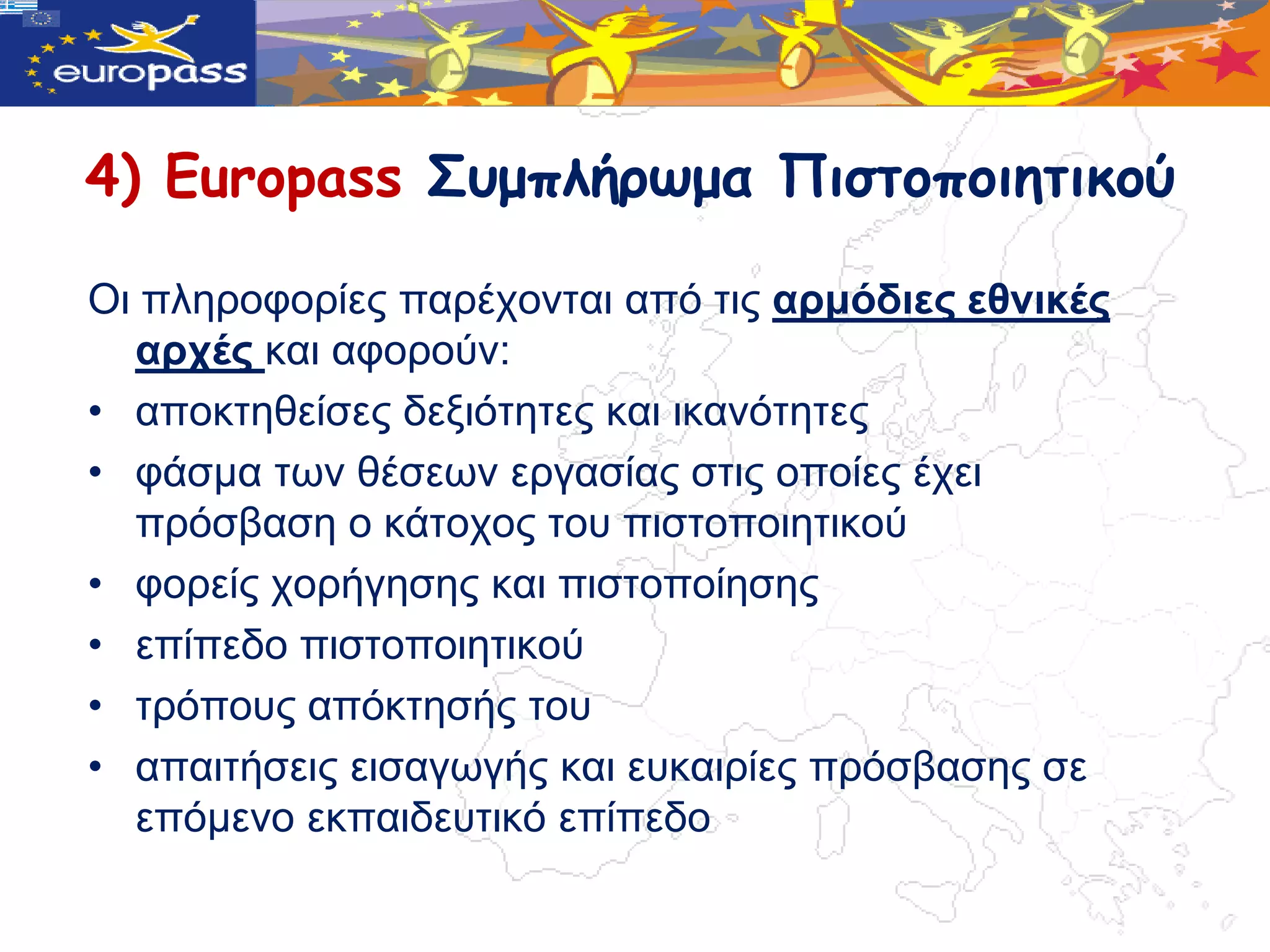 4) Europass Σσμπλήρωμα Πιστοποιητικού

Οη πιεξνθνξίεο παξέρνληαη από ηηο αξκόδηεο εζληθέο
  αξρέο θαη αθνξνύλ:
• απνθηεζείζεο δεμηόηεηεο θαη ηθαλόηεηεο
• θάζκα ηωλ ζέζεωλ εξγαζίαο ζηηο νπνίεο έρεη
  πξόζβαζε ν θάηνρνο ηνπ πηζηνπνηεηηθνύ
• θνξείο ρνξήγεζεο θαη πηζηνπνίεζεο
• επίπεδν πηζηνπνηεηηθνύ
• ηξόπνπο απόθηεζήο ηνπ
• απαηηήζεηο εηζαγωγήο θαη επθαηξίεο πξόζβαζεο ζε
  επόκελν εθπαηδεπηηθό επίπεδν
 
