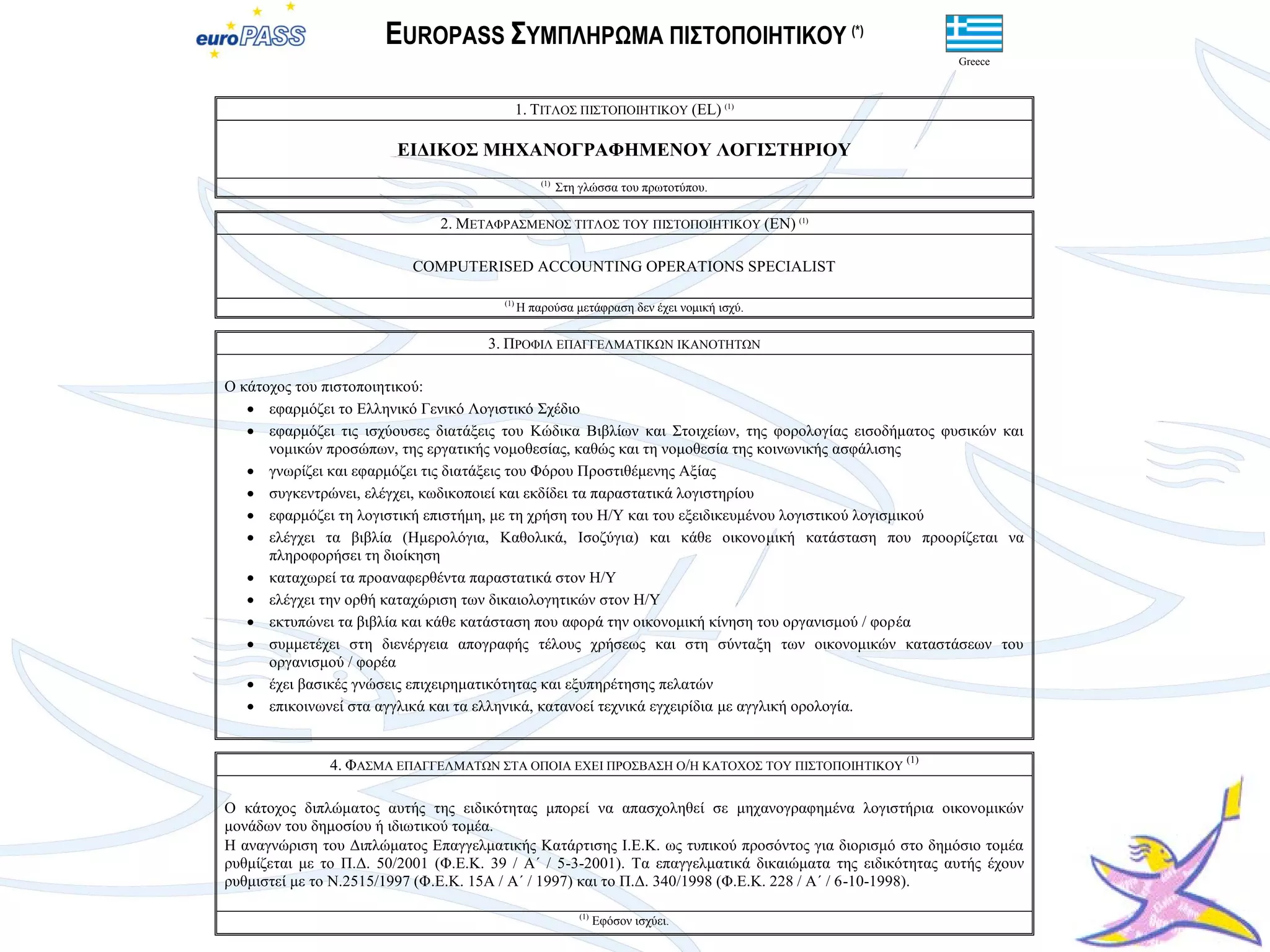 EUROPASS ΢ΤΜΠΛΗΡΩΜΑ ΠΙ΢ΣΟΠΟΙΗΣΙΚΟΤ (*)
                                                                                                        Greece



                                             1. ΣΙΣΛΟ΢ ΠΙ΢ΣΟΠΟΙΗΣΙΚΟΤ (EL) (1)

                        ΔΙΓΙΚΟ΢ ΜΗΥΑΝΟΓΡΑΦΗΜΔΝΟΤ ΛΟΓΙ΢ΣΗΡΙΟΤ
                                                 (1)
                                                       ΢ηε γιώζζα ηνπ πξωηνηύπνπ.

                              2. ΜΔΣΑΦΡΑ΢ΜΔΝΟ΢ ΣΙΣΛΟ΢ ΣΟΤ ΠΙ΢ΣΟΠΟΙΗΣΙΚΟΤ (EN) (1)

                          COMPUTERISED ACCOUNTING OPERATIONS SPECIALIST

                                       (1)
                                             Η παξνύζα κεηάθξαζε δελ έρεη λνκηθή ηζρύ.

                                     3. ΠΡΟΦΙΛ ΔΠΑΓΓΔΛΜΑΣΙΚΩΝ ΙΚΑΝΟΣΗΣΩΝ

Ο θάηνρνο ηνπ πηζηνπνηεηηθνύ:
    εθαξκόδεη ην Διιεληθό Γεληθό Λνγηζηηθό ΢ρέδην
    εθαξκόδεη ηηο ηζρύνπζεο δηαηάμεηο ηνπ Κώδηθα Βηβιίωλ θαη ΢ηνηρείωλ, ηεο θνξνινγίαο εηζνδήκαηνο θπζηθώλ θαη
      λνκηθώλ πξνζώπωλ, ηεο εξγαηηθήο λνκνζεζίαο, θαζώο θαη ηε λνκνζεζία ηεο θνηλωληθήο αζθάιηζεο
    γλωξίδεη θαη εθαξκόδεη ηηο δηαηάμεηο ηνπ Φόξνπ Πξνζηηζέκελεο Αμίαο
    ζπγθεληξώλεη, ειέγρεη, θωδηθνπνηεί θαη εθδίδεη ηα παξαζηαηηθά ινγηζηεξίνπ
    εθαξκόδεη ηε ινγηζηηθή επηζηήκε, κε ηε ρξήζε ηνπ Η/Τ θαη ηνπ εμεηδηθεπκέλνπ ινγηζηηθνύ ινγηζκηθνύ
    ειέγρεη ηα βηβιία (Ηκεξνιόγηα, Καζνιηθά, Ιζνδύγηα) θαη θάζε νηθνλνκηθή θαηάζηαζε πνπ πξννξίδεηαη λα
      πιεξνθνξήζεη ηε δηνίθεζε
    θαηαρωξεί ηα πξναλαθεξζέληα παξαζηαηηθά ζηνλ Η/Τ
    ειέγρεη ηελ νξζή θαηαρώξηζε ηωλ δηθαηνινγεηηθώλ ζηνλ Η/Τ
    εθηππώλεη ηα βηβιία θαη θάζε θαηάζηαζε πνπ αθνξά ηελ νηθνλνκηθή θίλεζε ηνπ νξγαληζκνύ / θνξέα
    ζπκκεηέρεη ζηε δηελέξγεηα απνγξαθήο ηέινπο ρξήζεωο θαη ζηε ζύληαμε ηωλ νηθνλνκηθώλ θαηαζηάζεωλ ηνπ
      νξγαληζκνύ / θνξέα
    έρεη βαζηθέο γλώζεηο επηρεηξεκαηηθόηεηαο θαη εμππεξέηεζεο πειαηώλ
    επηθνηλωλεί ζηα αγγιηθά θαη ηα ειιεληθά, θαηαλνεί ηερληθά εγρεηξίδηα κε αγγιηθή νξνινγία.


               4. ΦΑ΢ΜΑ ΔΠΑΓΓΔΛΜΑΣΩΝ ΢ΣΑ ΟΠΟΙΑ ΔΥΔΙ ΠΡΟ΢ΒΑ΢Η Ο/Η ΚΑΣΟΥΟ΢ ΣΟΤ ΠΙ΢ΣΟΠΟΙΗΣΙΚΟΤ (1)

Ο θάηνρνο δηπιώκαηνο απηήο ηεο εηδηθόηεηαο κπνξεί λα απαζρνιεζεί ζε κεραλνγξαθεκέλα ινγηζηήξηα νηθνλνκηθώλ
κνλάδωλ ηνπ δεκνζίνπ ή ηδηωηηθνύ ηνκέα.
Η αλαγλώξηζε ηνπ Γηπιώκαηνο Δπαγγεικαηηθήο Καηάξηηζεο Ι.Δ.Κ. ωο ηππηθνύ πξνζόληνο γηα δηνξηζκό ζην δεκόζην ηνκέα
ξπζκίδεηαη κε ην Π.Γ. 50/2001 (Φ.Δ.Κ. 39 / Α΄ / 5-3-2001). Σα επαγγεικαηηθά δηθαηώκαηα ηεο εηδηθόηεηαο απηήο έρνπλ
ξπζκηζηεί κε ην Ν.2515/1997 (Φ.Δ.Κ. 15Α / Α΄ / 1997) θαη ην Π.Γ. 340/1998 (Φ.Δ.Κ. 228 / Α΄ / 6-10-1998).

                                                           (1)
                                                                 Δθόζνλ ηζρύεη.
 