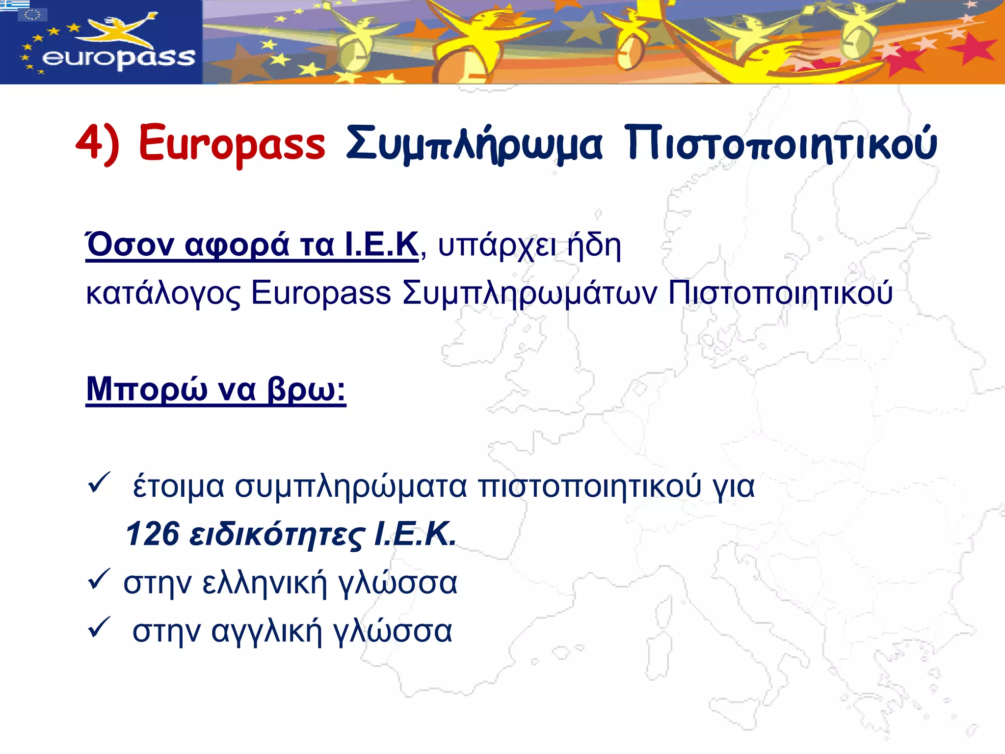 4) Europass Σσμπλήρωμα Πιστοποιητικού

Όζνλ αθνξά ηα Ι.Δ.Κ, ππάξρεη ήδε
θαηάινγνο Europass ΢πκπιεξωκάηωλ Πηζηνπνηεηηθνύ

Μπνξώ λα βξω:

 έηνηκα ζπκπιεξώκαηα πηζηνπνηεηηθνύ γηα
  126 ειδικόηηηες Ι.Ε.Κ.
 ζηελ ειιεληθή γιώζζα
 ζηελ αγγιηθή γιώζζα
 
