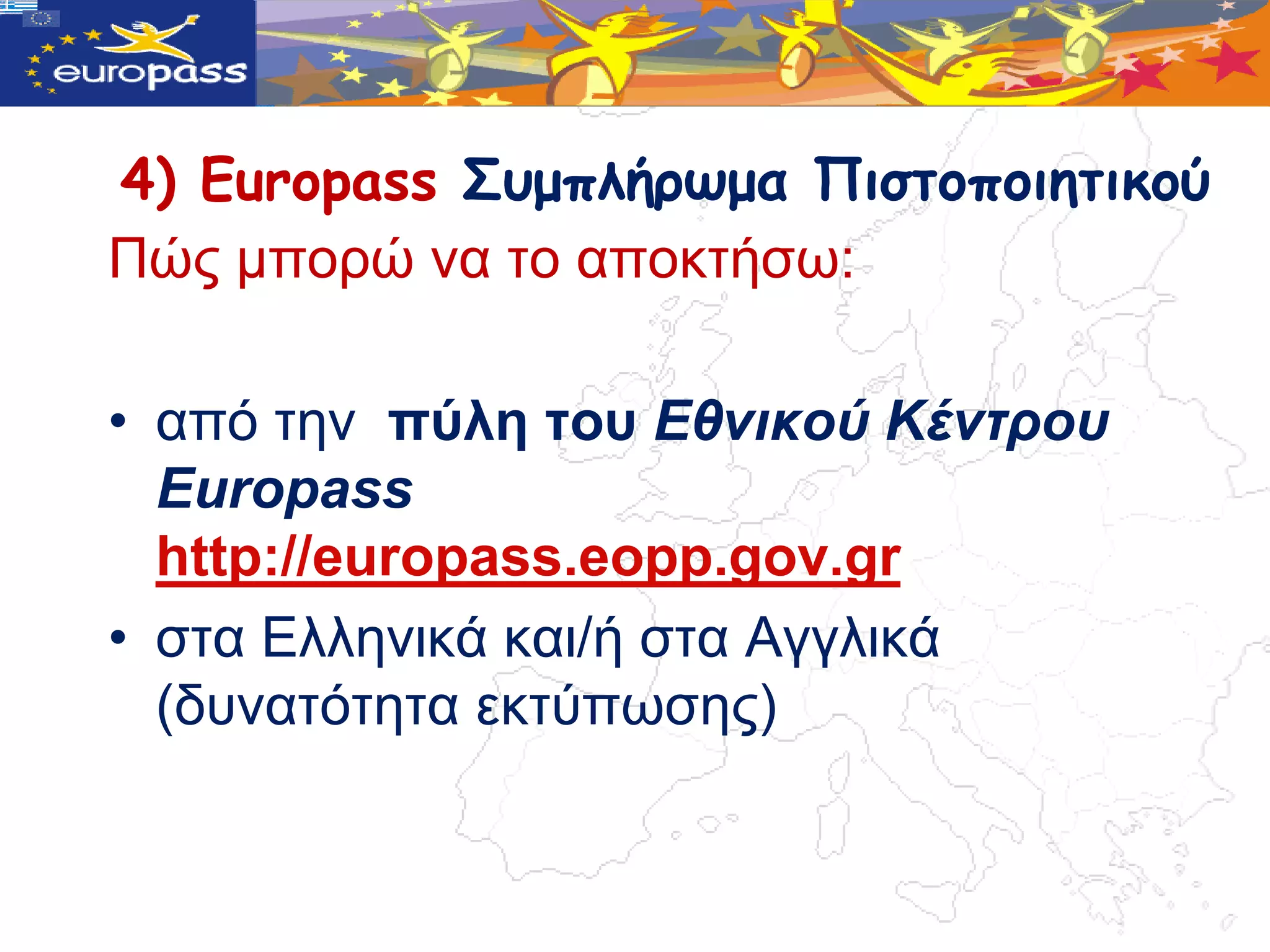 4) Europass Σσμπλήρωμα Πιστοποιητικού
Πώο κπνξώ λα ην απνθηήζω:

• από ηελ πύιε ηνπ Εθνικού Κένηροσ
  Europass
  http://europass.eopp.gov.gr
• ζηα Διιεληθά θαη/ή ζηα Αγγιηθά
  (δπλαηόηεηα εθηύπωζεο)
 