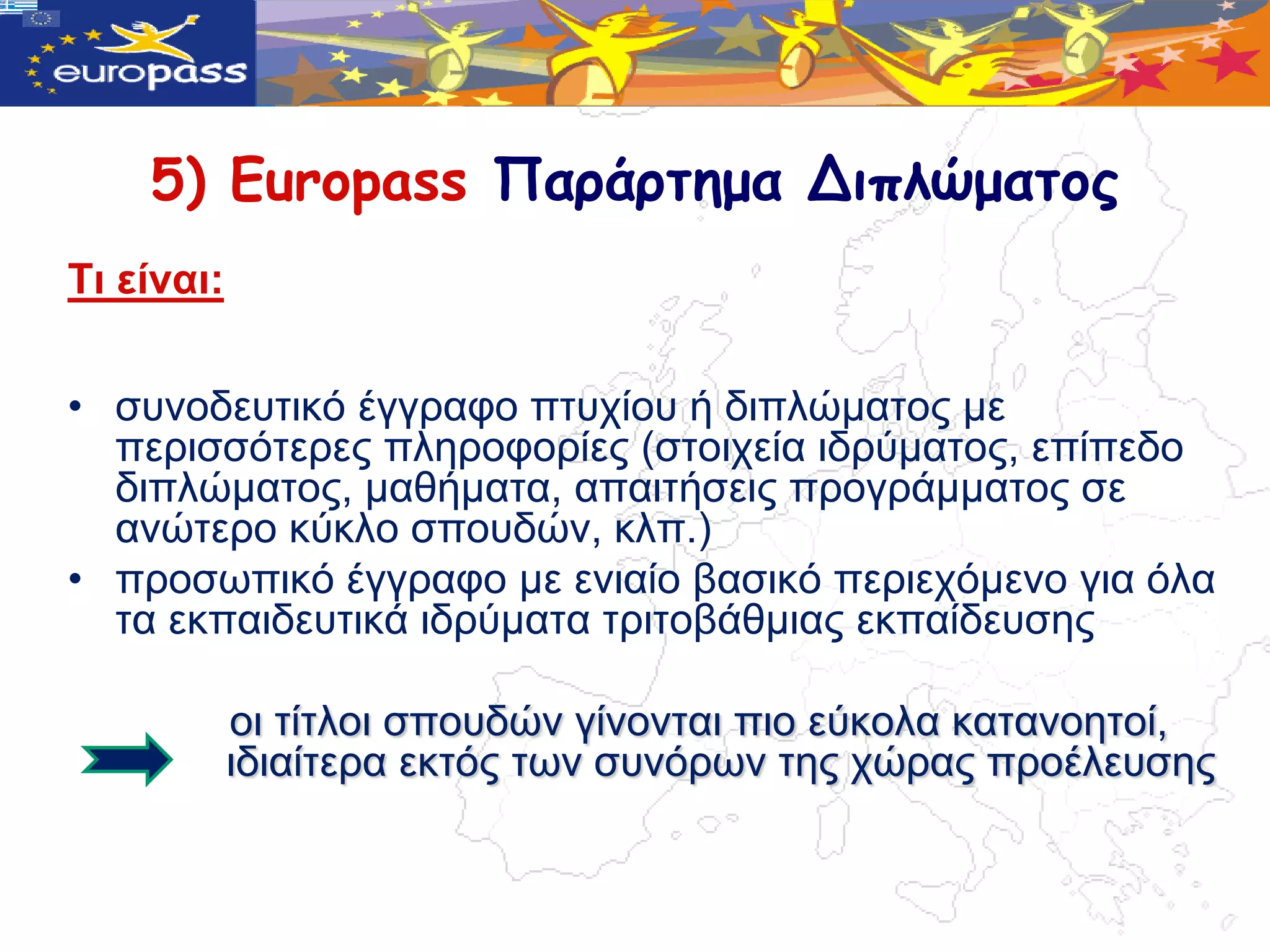 5) Europass Παράρτημα Διπλώματος
Τη είλαη:


• ζπλνδεπηηθό έγγξαθν πηπρίνπ ή δηπιώκαηνο κε
  πεξηζζόηεξεο πιεξνθνξίεο (ζηνηρεία ηδξύκαηνο, επίπεδν
  δηπιώκαηνο, καζήκαηα, απαηηήζεηο πξνγξάκκαηνο ζε
  αλώηεξν θύθιν ζπνπδώλ, θιπ.)
• πξνζωπηθό έγγξαθν κε εληαίν βαζηθό πεξηερόκελν γηα όια
  ηα εθπαηδεπηηθά ηδξύκαηα ηξηηνβάζκηαο εθπαίδεπζεο

            νη ηίηινη ζπνπδώλ γίλνληαη πην εύθνια θαηαλνεηνί,
            ηδηαίηεξα εθηόο ηωλ ζπλόξωλ ηεο ρώξαο πξνέιεπζεο
 