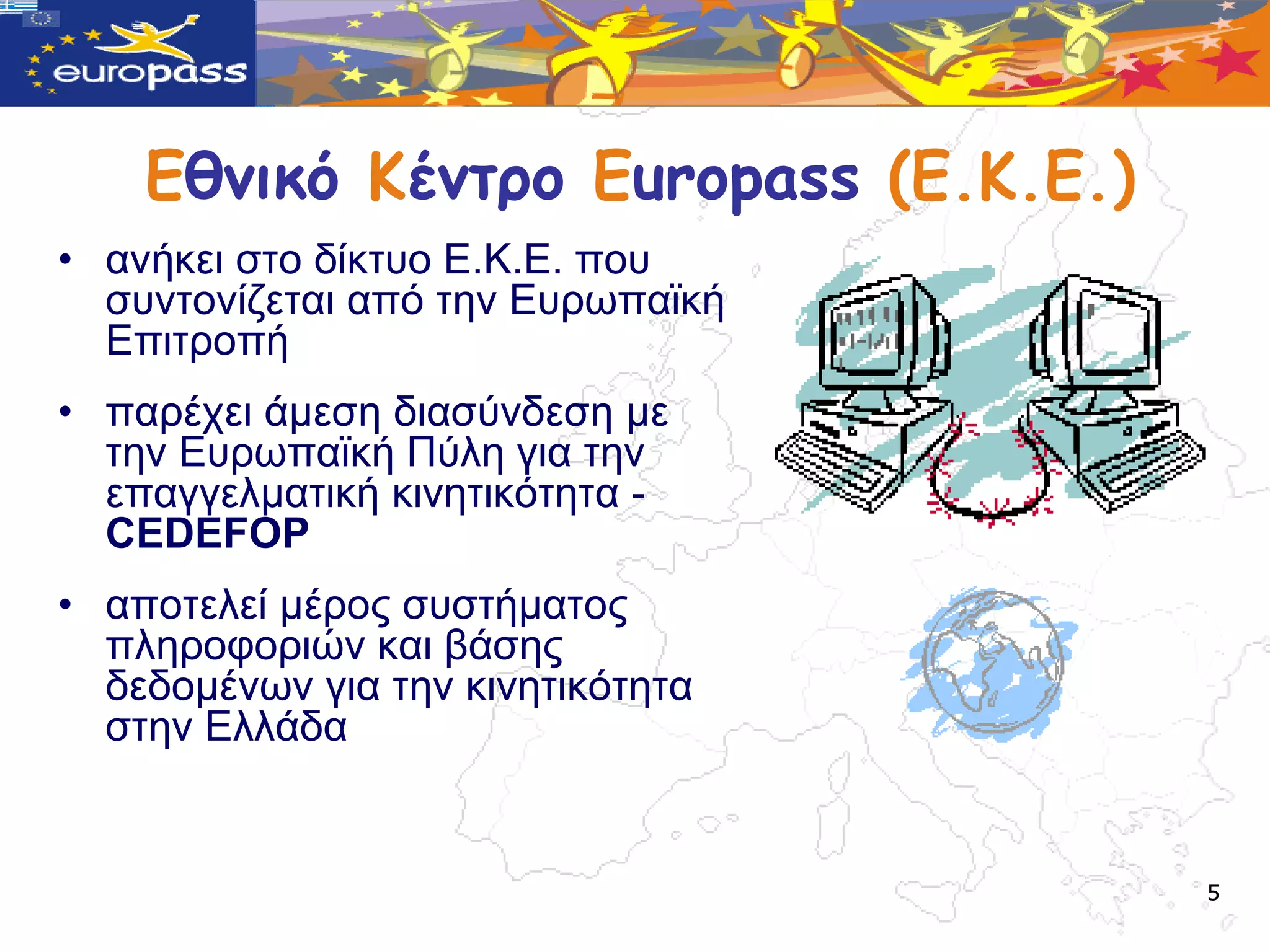 Εθμικό Κέμτρο Europass (Ε.Κ.Ε.)
• αλήθεη ζην δίθηπν Δ.Κ.Δ. πνπ
  ζπληνλίδεηαη από ηελ Δπξωπαϊθή
  Δπηηξνπή
• παξέρεη άκεζε δηαζύλδεζε κε
  ηελ Δπξωπαϊθή Πύιε γηα ηελ
  επαγγεικαηηθή θηλεηηθόηεηα -
  CEDEFOP
• απνηειεί κέξνο ζπζηήκαηνο
  πιεξνθνξηώλ θαη βάζεο
  δεδνκέλωλ γηα ηελ θηλεηηθόηεηα
  ζηελ Διιάδα


                                      5
 