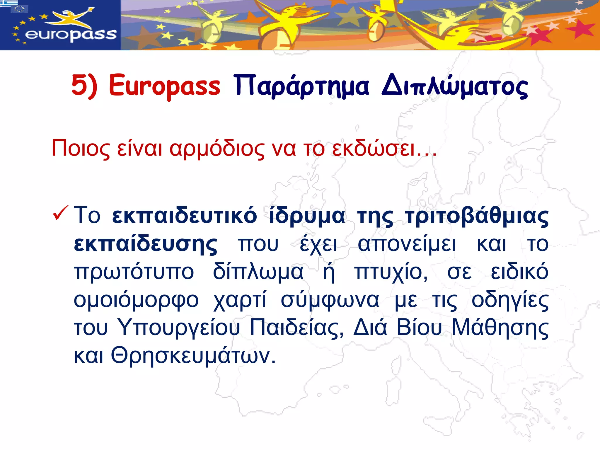 5) Europass Παράρτημα Διπλώματος

Πνηνο είλαη αξκόδηνο λα ην εθδώζεη…

 Σν εθπαηδεπηηθό ίδξπκα ηεο ηξηηνβάζκηαο
  εθπαίδεπζεο πνπ έρεη απνλείκεη θαη ην
  πξωηόηππν δίπιωκα ή πηπρίν, ζε εηδηθό
  νκνηόκνξθν ραξηί ζύκθωλα κε ηηο νδεγίεο
  ηνπ Τπνπξγείνπ Παηδείαο, Γηά Βίνπ Μάζεζεο
  θαη Θξεζθεπκάηωλ.
 