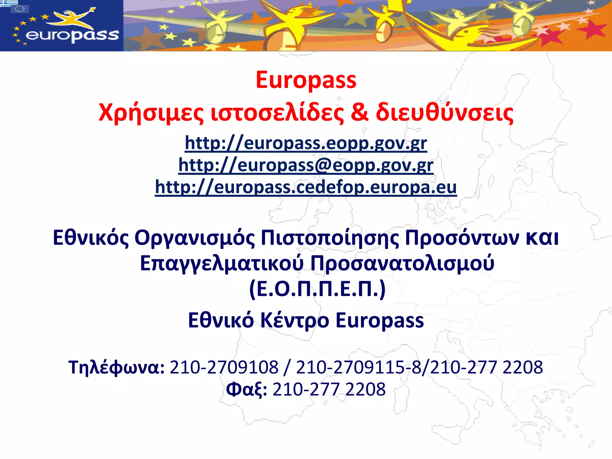 Europass
    Χρήςιμεσ ιςτοςελίδεσ & διευθφνςεισ
              http://europass.eopp.gov.gr
             http://europass@eopp.gov.gr
          http://europass.cedefop.europa.eu

Εθνικόσ Οργανιςμόσ Πιςτοποίηςησ Προςόντων θαη
        Επαγγελματικοφ Προςανατολιςμοφ
                  (Ε.Ο.Π.Π.Ε.Π.)
            Εθνικό Κζντρο Europass
 Τηλζφωνα: 210-2709108 / 210-2709115-8/210-277 2208
                 Φαξ: 210-277 2208
 