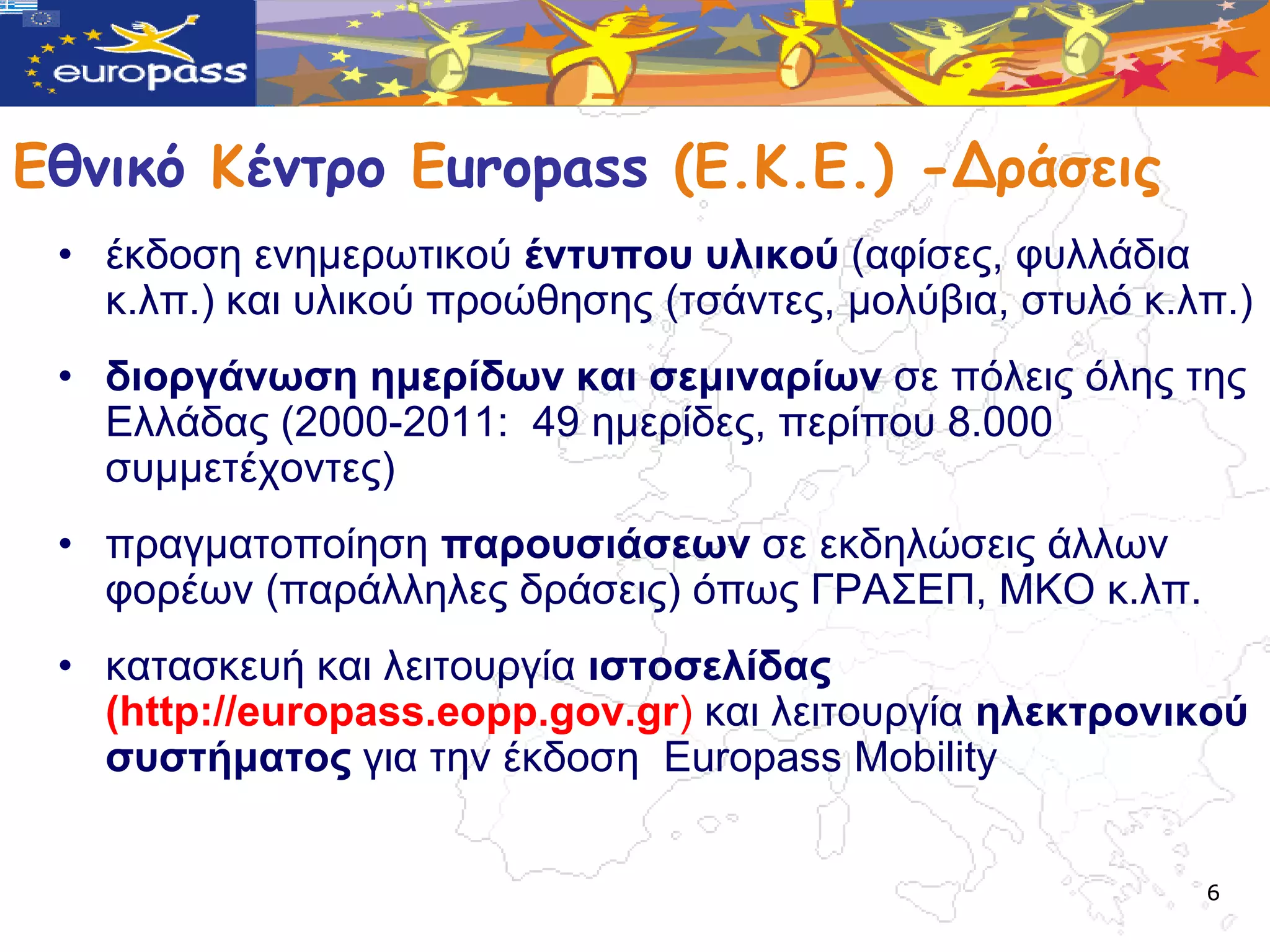 Εθμικό Κέμτρο Europass (Ε.Κ.Ε.) -Δράσεις
 • έθδνζε ελεκεξωηηθνύ έληππνπ πιηθνύ (αθίζεο, θπιιάδηα
   θ.ιπ.) θαη πιηθνύ πξνώζεζεο (ηζάληεο, κνιύβηα, ζηπιό θ.ιπ.)
 • δηνξγάλωζε εκεξίδωλ θαη ζεκηλαξίωλ ζε πόιεηο όιεο ηεο
   Διιάδαο (2000-2011: 49 εκεξίδεο, πεξίπνπ 8.000
   ζπκκεηέρνληεο)
 • πξαγκαηνπνίεζε παξνπζηάζεωλ ζε εθδειώζεηο άιιωλ
   θνξέωλ (παξάιιειεο δξάζεηο) όπωο ΓΡΑ΢ΔΠ, ΜΚΟ θ.ιπ.
 • θαηαζθεπή θαη ιεηηνπξγία ηζηνζειίδαο
   (http://europass.eopp.gov.gr) θαη ιεηηνπξγία ειεθηξνληθνύ
   ζπζηήκαηνο γηα ηελ έθδνζε Europass Mobility


                                                           6
 
