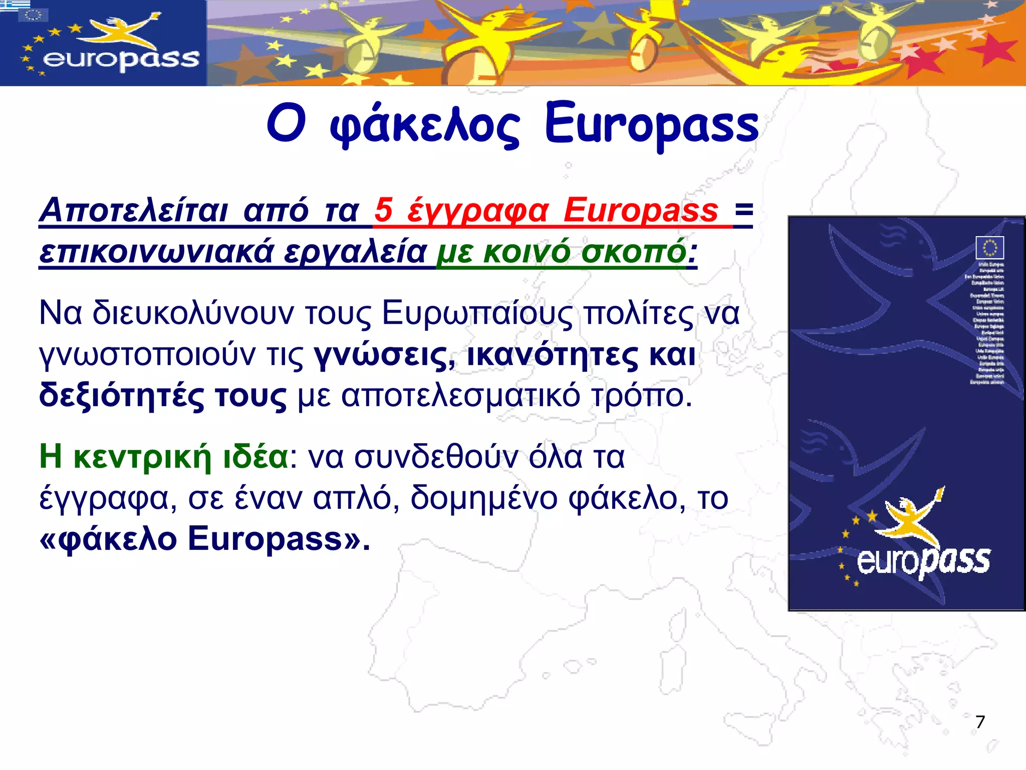 Ο υάκελος Europass
Αποηελείηαι από ηα 5 έγγραθα Europass =
επικοινωνιακά εργαλεία με κοινό ζκοπό:
Να δηεπθνιύλνπλ ηνπο Δπξωπαίνπο πνιίηεο λα
γλωζηνπνηνύλ ηηο γλώζεηο, ηθαλόηεηεο θαη
δεμηόηεηέο ηνπο κε απνηειεζκαηηθό ηξόπν.
Η θεληξηθή ηδέα: λα ζπλδεζνύλ όια ηα
έγγξαθα, ζε έλαλ απιό, δνκεκέλν θάθειν, ην
«θάθειν Europass».




                                             7
 