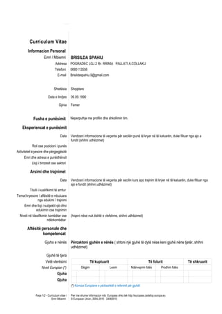 Curriculum Vitae
        Informacion Personal
                       Emri / Mbiemri          BRISILDA SPAHIU
                                 Addresa       POGRADEC LGJ.2 Rr. RRINIA PALLATI A.COLLAKU
                                 Telefoni      0695113556
                                   E-mail      Brisildaspahiu.9@gmail.com


                                Shtetësia      Shqiptare

                          Data e lindjes       09.09.1990

                                    Gjinia     Femer


             Fusha e punësimit                 Neperputhje me profilin dhe shkollimin tim.

    Eksperiencat e punësimit
                                      Data     Vendosni informacione të veçanta për secilën punë të kryer në të kaluarën, duke filluar nga ajo e
                                               fundit (shihni udhëzimet)
            Roli ose pozicioni i punës
Aktivitetet kryesore dhe përgjegjësitë
     Emri dhe adresa e punëdhënsit
           Lloji i binzesit ose sektori

          Arsimi dhe trajnimet
                                      Data     Vendosni informacione të veçanta për secilin kurs apo trajnim të kryer në të kaluarën, duke filluar nga
                                               ajo e fundit (shihni udhëzimet)
          Titulli i kualifikimit të arritur
Temat kryesore / aftësitë e mbuluara
              nga edukimi / trajnimi
     Emri dhe lloji i subjektit që ofroi
             edukimin ose trajnimin
  Niveli në klasifikimin kombëtar ose          (hiqeni nëse nuk është e vlefshme, shihni udhëzimet)
                        ndërkombëtar

        Aftësitë personale dhe
                  kompetencat
                       Gjuha e nënës           Përcaktoni gjuhën e nënës ( shtoni një gjuhë të dytë nëse keni gjuhë nëne tjetër, shihni
                                               udhëzimet)

                         Gjuhë të tjera
                        Vetë vlerësimi                          Të kuptuarit                                    Të folurit                 Të shkruarit
                    Niveli Europian (*)                Dëgjim                  Lexim             Ndërveprim folës          Prodhim folës
                                   Gjuha
                                   Gjuha
                                               (*) Korniza Europiane e përbashkët e referimit për gjuhët

               Faqe 1/2 - Curriculum vitae i   Pwr mw shumw informacion mbi Europass shko tek http://europass.cedefop.europa.eu
                             Emri Mbiemri      © European Union, 2004-2010 24082010
 