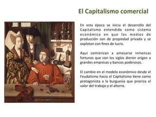 El	
  Capitalismo	
  comercial
En	
   esta	
   época	
   se	
   inicia	
   el	
   desarrollo	
   del	
  
Capitalismo	
   entendido	
   como	
   sistema	
  
económico	
   en	
   que	
   los	
   medios	
   de	
  
producción	
   son	
   de	
   propiedad	
   privada	
   y	
   se	
  
explotan	
  con	
  ﬁnes	
  de	
  lucro.	
  
	
  
Aquí	
   comienzan	
   a	
   amasarse	
   inmensas	
  
fortunas	
  que	
  con	
  los	
  siglos	
  dieron	
  origen	
  a	
  
grandes	
  empresas	
  y	
  bancos	
  poderosos.	
  
	
  
El	
  cambio	
  en	
  el	
  modelo	
  económico	
  desde	
  el	
  
Feudalismo	
  hacia	
  el	
  Capitalismo	
  Iene	
  como	
  
protagonista	
   a	
   la	
   burguesía	
   que	
   prioriza	
   el	
  
valor	
  del	
  trabajo	
  y	
  el	
  ahorro.	
  
	
  
 
