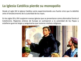 La	
  Iglesia	
  Católica	
  pierde	
  su	
  monopolio
Desde	
  el	
  siglo	
  XIII	
  la	
  Iglesia	
  Católica	
  venía	
  experimentando	
  una	
  fuerte	
  crisis	
  que	
  la	
  debilitó	
  
ante	
  el	
  fortalecimiento	
  de	
  la	
  autoridad	
  de	
  los	
  reyes.	
  
	
  
En	
  los	
  siglos	
  XV	
  y	
  XVI	
  surgieron	
  nuevas	
  iglesias	
  que	
  se	
  presentaron	
  como	
  alternaIva	
  frente	
  al	
  
Catolicismo.	
   Regiones	
   enteras	
   de	
   Europa	
   se	
   sustrajeron	
   a	
   la	
   autoridad	
   de	
   los	
   Papas	
   y	
  
estallaron	
  guerras	
  largas	
  y	
  sanguinarias	
  que	
  tuvieron	
  moIvos	
  religiosos.	
  
 