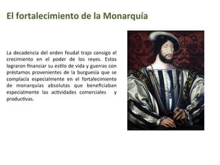 El	
  fortalecimiento	
  de	
  la	
  Monarquía
La	
  decadencia	
  del	
  orden	
  feudal	
  trajo	
  consigo	
  el	
  
crecimiento	
   en	
   el	
   poder	
   de	
   los	
   reyes.	
   Estos	
  
lograron	
  ﬁnanciar	
  su	
  esIlo	
  de	
  vida	
  y	
  guerras	
  con	
  
préstamos	
  provenientes	
  de	
  la	
  burguesía	
  que	
  se	
  
complacía	
   especialmente	
   en	
   el	
   fortalecimiento	
  
de	
   monarquías	
   absolutas	
   que	
   beneﬁciaban	
  
especialmente	
   las	
   acIvidades	
   comerciales	
   	
   y	
  
producIvas.	
  
 