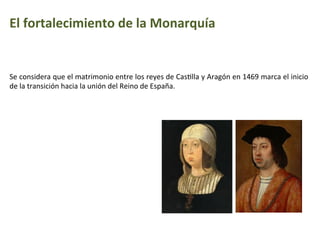 El	
  fortalecimiento	
  de	
  la	
  Monarquía
Se	
  considera	
  que	
  el	
  matrimonio	
  entre	
  los	
  reyes	
  de	
  CasIlla	
  y	
  Aragón	
  en	
  1469	
  marca	
  el	
  inicio	
  
de	
  la	
  transición	
  hacia	
  la	
  unión	
  del	
  Reino	
  de	
  España.	
  
 
