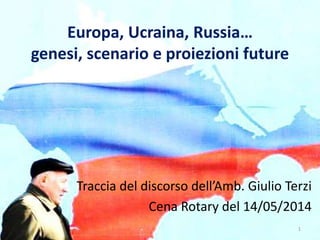 Europa, Ucraina, Russia…
genesi, scenario e proiezioni future
Traccia del discorso dell’Amb. Giulio Terzi
Cena Rotary del 14/05/2014
1
 