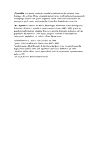 -Xenofobia: com a crise econômica mundial,principalmente dos países do Leste
Europeu e do norte da África, a migração para a Europa Ocidental aumentou, causando
desemprego, fazendo com que os imigrantes fossem vistos como concorrentes por
emprego, o que levou ao aumento da discriminação e da violência contra eles
-Ex- Iugoslávia: formada por Sérvia, Montenegro, Macedônia, Bósnia-Herzegovina,
Eslovênia e Croácia, a Iugoslávia manteve-se estável entre 1945 e 1980, graças ao
populismo autoritário do Marechal Tito. Após a morte do mesmo, as tensões entre as
populações das repúblicas (com línguas, religiões e culturas diferentes) foram
aumentando, explodindo em vários conflitos. Destacam-se:
*independência da Croácia e da Eslovênia em 1991
*guerra de independência da Bósnia, entre 1992 e 1995
*conflito entre o ELK (Exército de Libertação de Kosovo) e o Governo Federal da
Iugoslávia a partir de 1997, com a posterior intervenção da OTAN, em 1999
*conflitos na Macedônia entre a população de maioria muçulmana e o governo desse
país, em 2001
-em 2008, Kosovo declara independência
 
