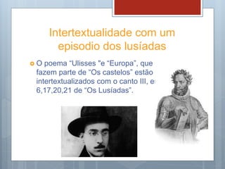 Intertextualidade com um
episodio dos lusíadas
 O poema “Ulisses "e “Europa”, que
fazem parte de “Os castelos” estão
intertextualizados com o canto III, est.
6,17,20,21 de “Os Lusíadas”.
 