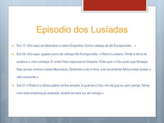 Episodio dos Lusíadas
 Est.17 «Eis aqui se descobre a nobre Espanha, Como cabeça ali de Europa toda…»
 Est.20 «Eis aqui, quase cume da cabeça De Europa toda, o Reino Lusitano, Onde a terra se
acaba e o mar começa, E onde Febo repousa no Oceano. Este quis o Céu justo que floresça
Nas armas contra o torpe Mauritano, Deitando-o de si fora, e lá na ardente África estar quieto o
não consente.»
 Est.21 «"Esta é a ditosa pátria minha amada, A qual se o Céu me dá que eu sem perigo Torne,
com esta empresa já acabada, Acabe-se esta luz ali comigo.»
 