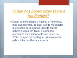 O que nos podes dizer sobre a
tua Família?
 Casei com Penélope e nasceu o Telémaco,
meu querido filho, do qual tive de me afastar
muito cedo para lutar ao lado de outros
nobres gregos em Tróia. Fui um dos
elementos mais importantes no cerco de
Tróia, no qual me destaquei principalmente
pela minha prudência e astúcia.
 